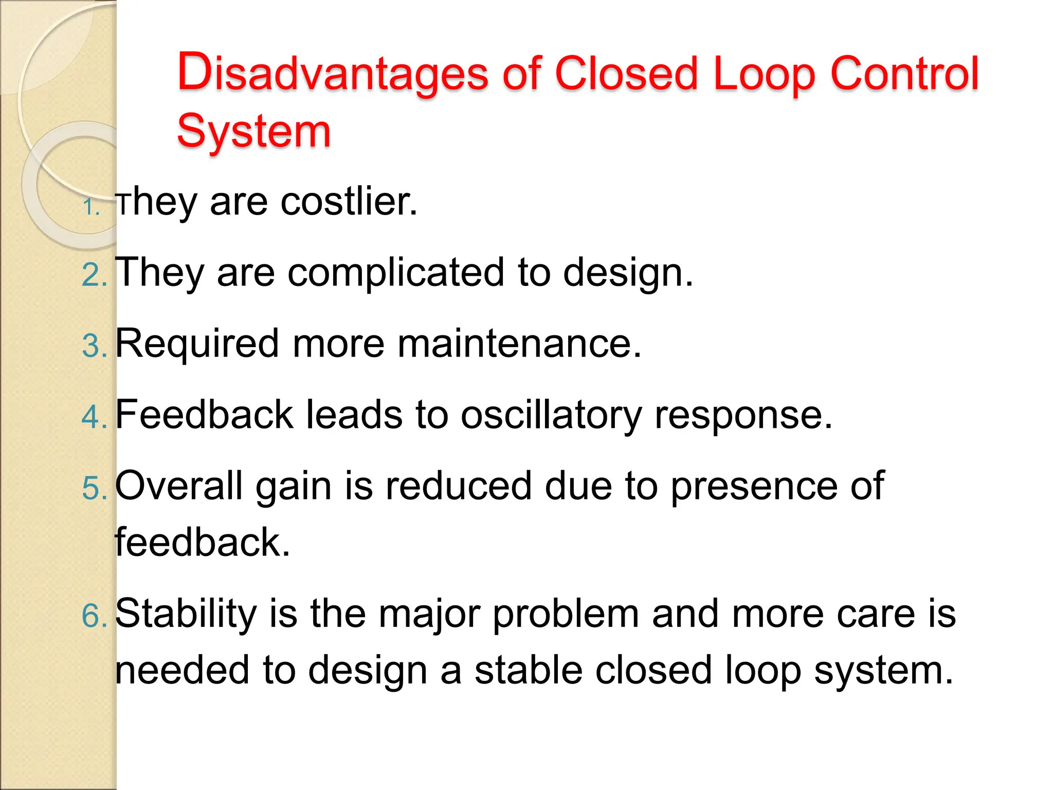 Disadvantages of Closed Loop Control
System
1. They are costlier.
2. They are complicated to design.
3. Required more maintenance.
4. Feedback leads to oscillatory response.
5. Overall gain is reduced due to presence of
feedback.
6. Stability is the major problem and more care is
needed to design a stable closed loop system.
 