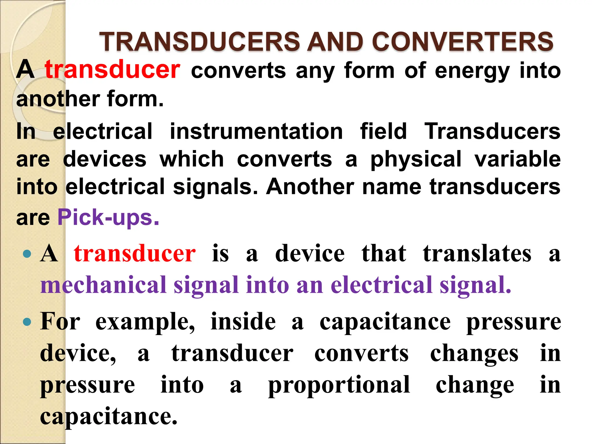 TRANSDUCERS AND CONVERTERS
A transducer converts any form of energy into
another form.
In electrical instrumentation field Transducers
are devices which converts a physical variable
into electrical signals. Another name transducers
are Pick-ups.
 A transducer is a device that translates a
mechanical signal into an electrical signal.
 For example, inside a capacitance pressure
device, a transducer converts changes in
pressure into a proportional change in
capacitance.
 