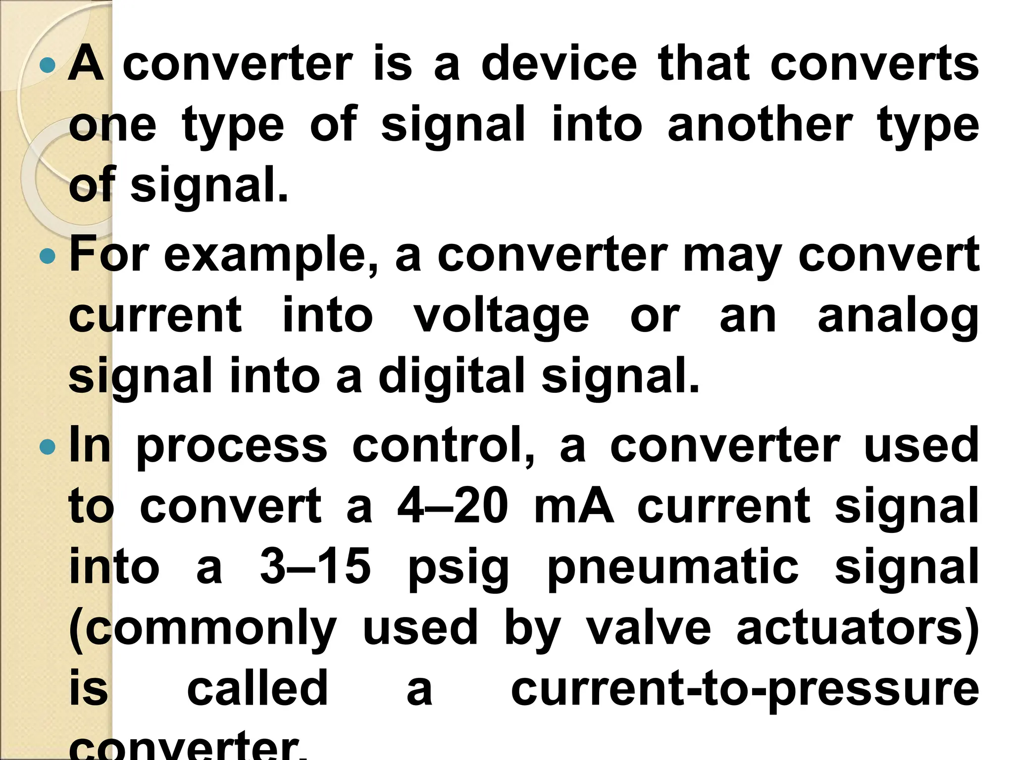  A converter is a device that converts
one type of signal into another type
of signal.
 For example, a converter may convert
current into voltage or an analog
signal into a digital signal.
 In process control, a converter used
to convert a 4–20 mA current signal
into a 3–15 psig pneumatic signal
(commonly used by valve actuators)
is called a current-to-pressure
 