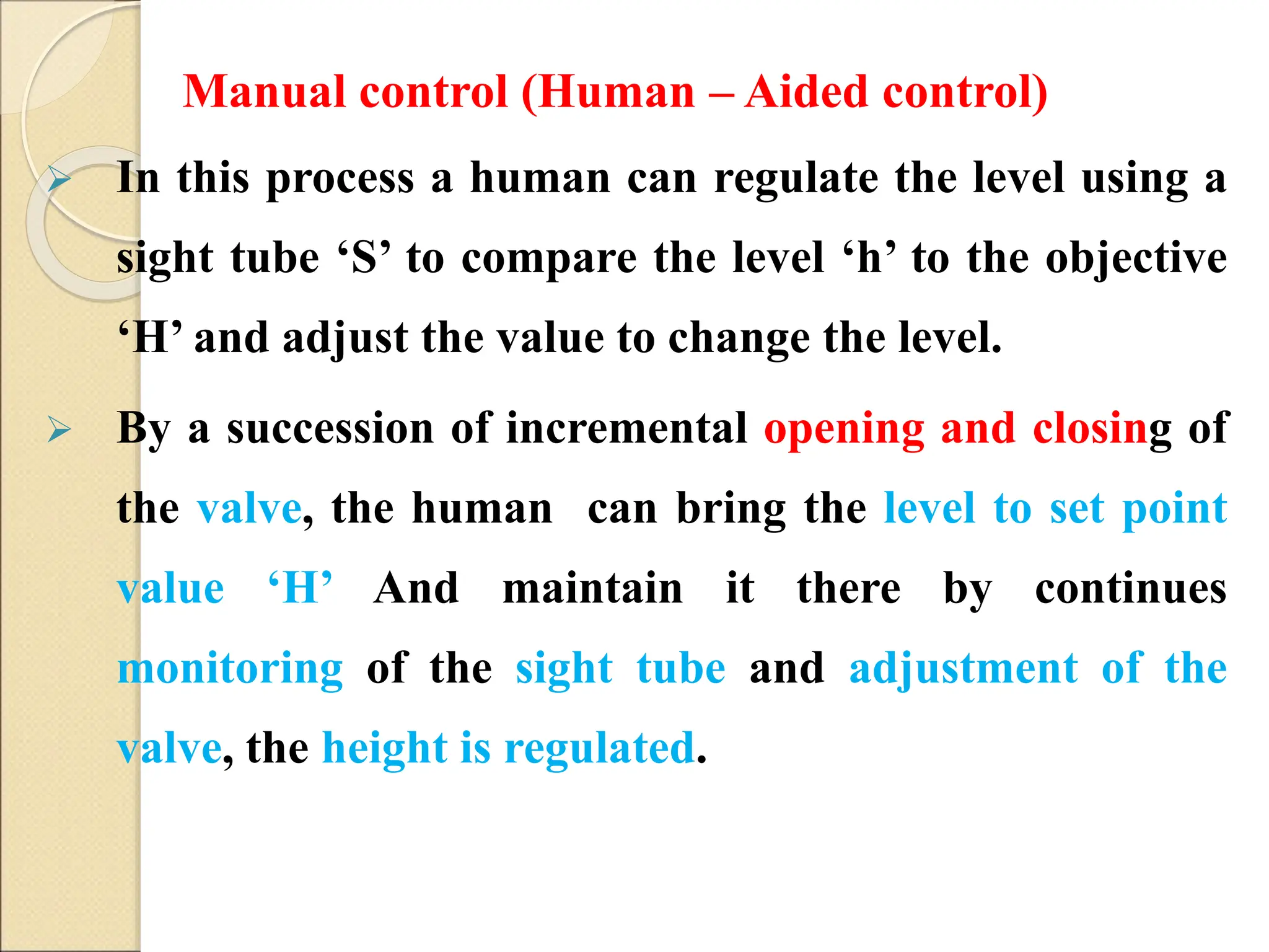  In this process a human can regulate the level using a
sight tube ‘S’ to compare the level ‘h’ to the objective
‘H’ and adjust the value to change the level.
 By a succession of incremental opening and closing of
the valve, the human can bring the level to set point
value ‘H’ And maintain it there by continues
monitoring of the sight tube and adjustment of the
valve, the height is regulated.
Manual control (Human – Aided control)
 