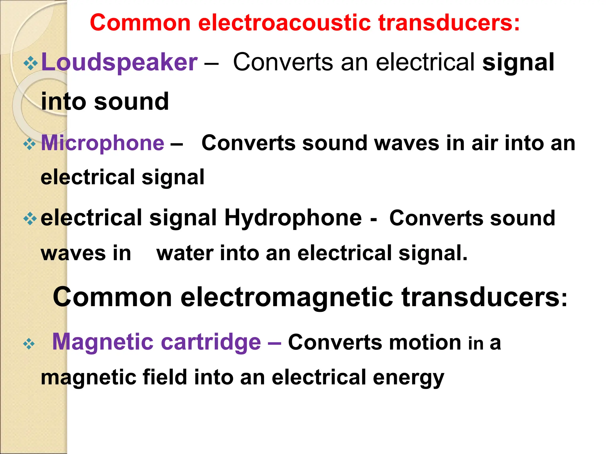 Common electroacoustic transducers:
Loudspeaker – Converts an electrical signal
into sound
 Microphone – Converts sound waves in air into an
electrical signal
electrical signal Hydrophone - Converts sound
waves in water into an electrical signal.
Common electromagnetic transducers:
 Magnetic cartridge – Converts motion in a
magnetic field into an electrical energy
 