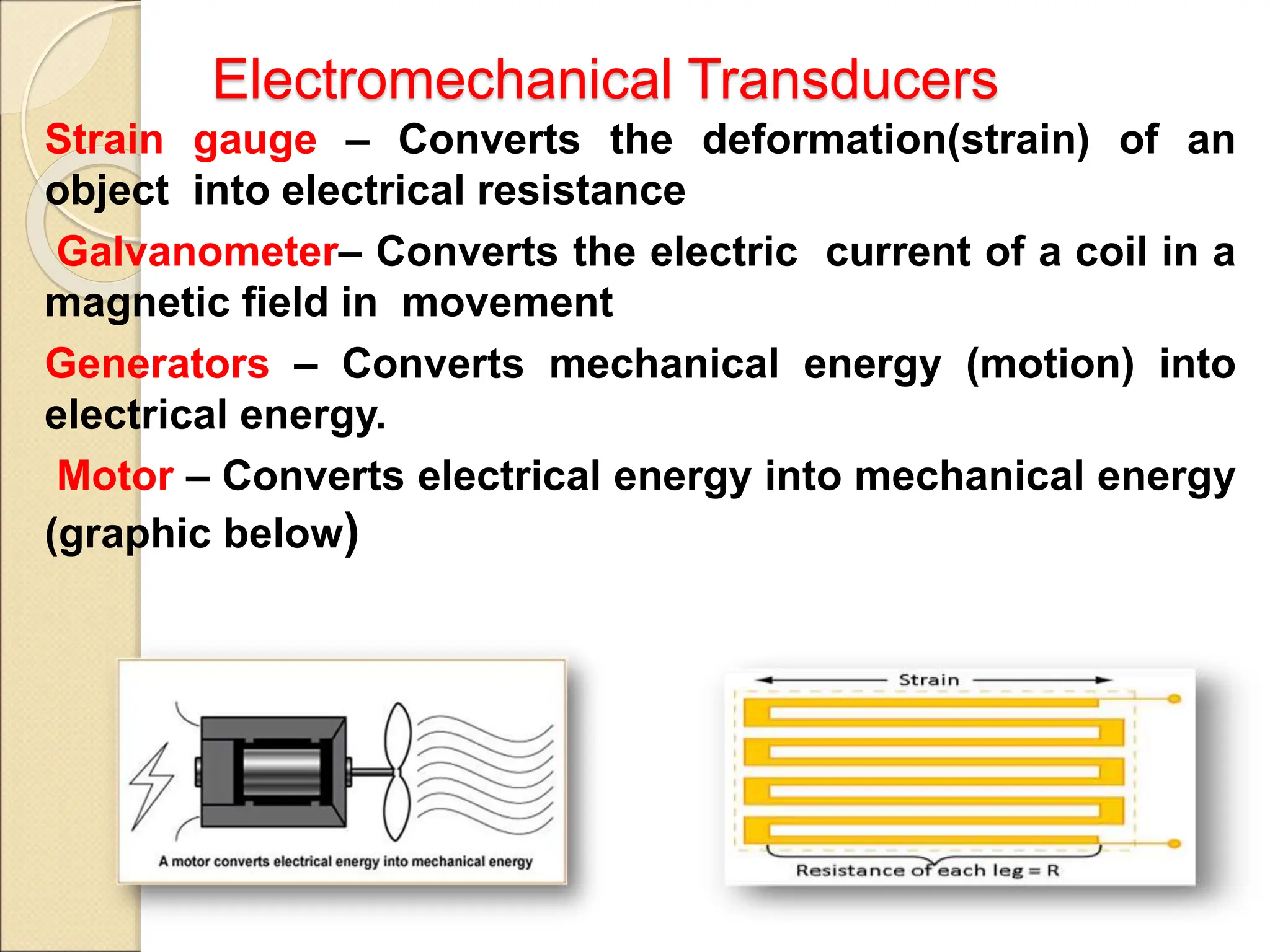 Electromechanical Transducers
Strain gauge – Converts the deformation(strain) of an
object into electrical resistance
Galvanometer– Converts the electric current of a coil in a
magnetic field in movement
Generators – Converts mechanical energy (motion) into
electrical energy.
Motor – Converts electrical energy into mechanical energy
(graphic below)
 
