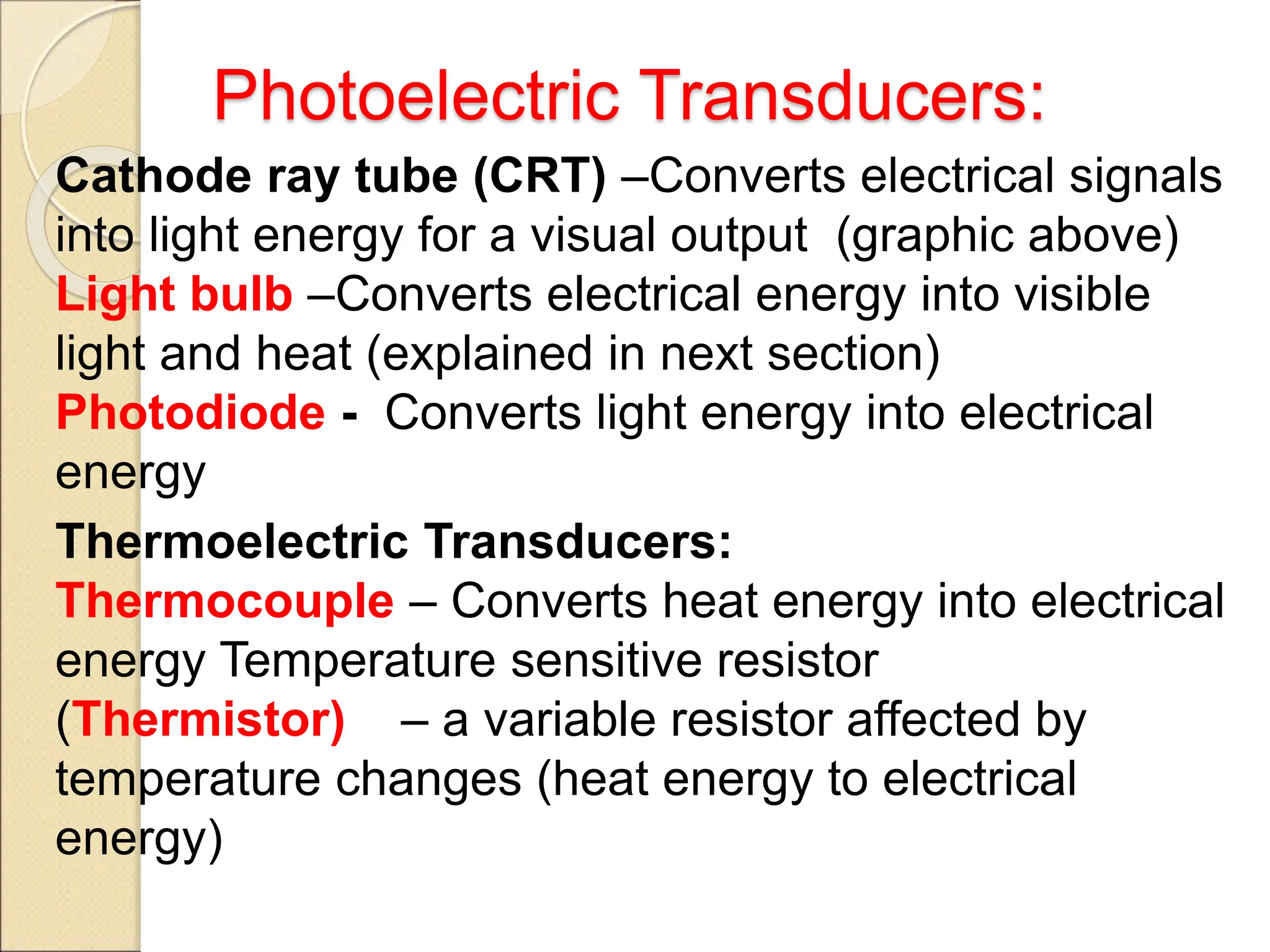 Photoelectric Transducers:
Cathode ray tube (CRT) –Converts electrical signals
into light energy for a visual output (graphic above)
Light bulb –Converts electrical energy into visible
light and heat (explained in next section)
Photodiode - Converts light energy into electrical
energy
Thermoelectric Transducers:
Thermocouple – Converts heat energy into electrical
energy Temperature sensitive resistor
(Thermistor) – a variable resistor affected by
temperature changes (heat energy to electrical
energy)
 