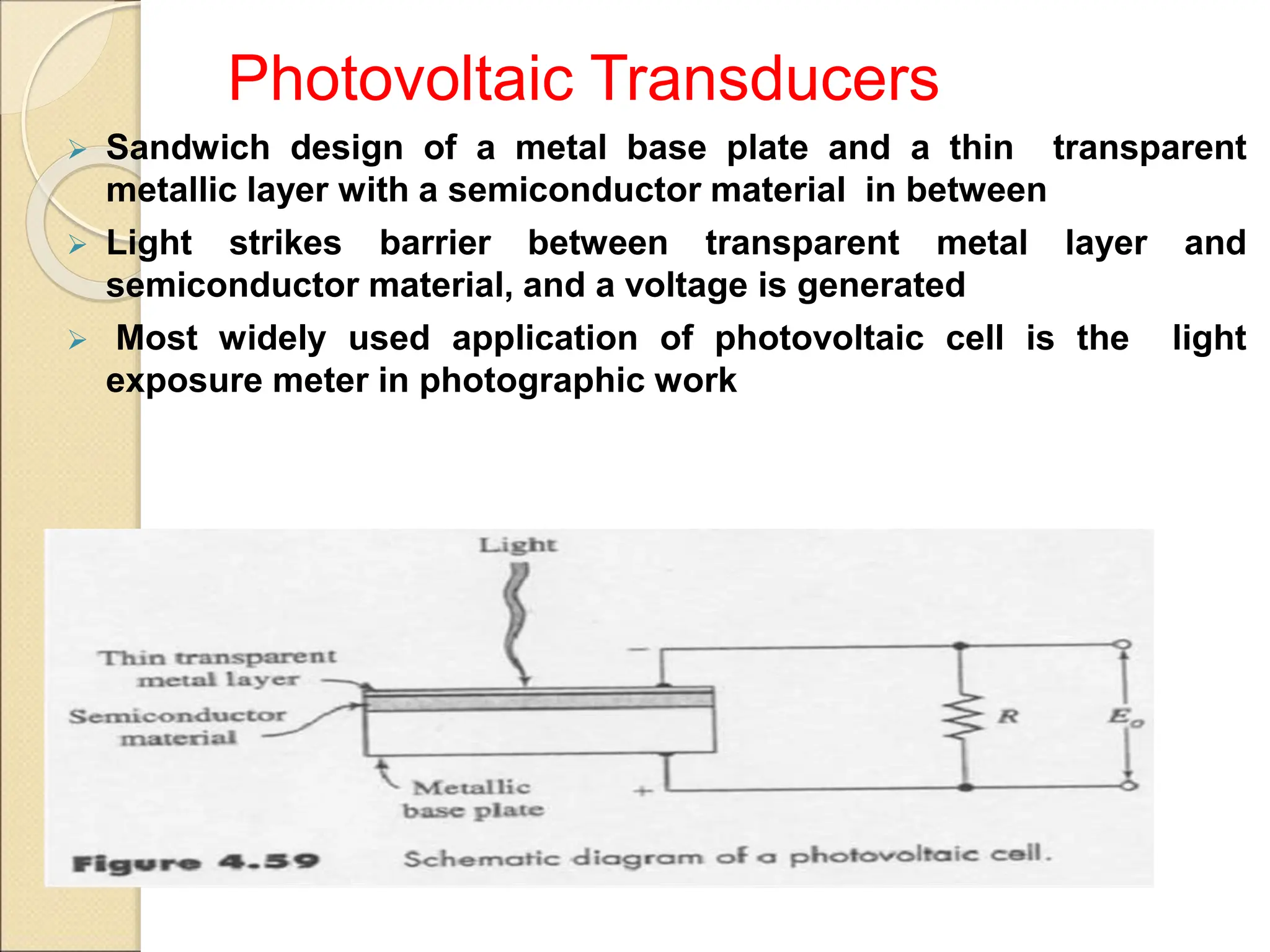 Photovoltaic Transducers
 Sandwich design of a metal base plate and a thin transparent
metallic layer with a semiconductor material in between
 Light strikes barrier between transparent metal layer and
semiconductor material, and a voltage is generated
 Most widely used application of photovoltaic cell is the light
exposure meter in photographic work
 