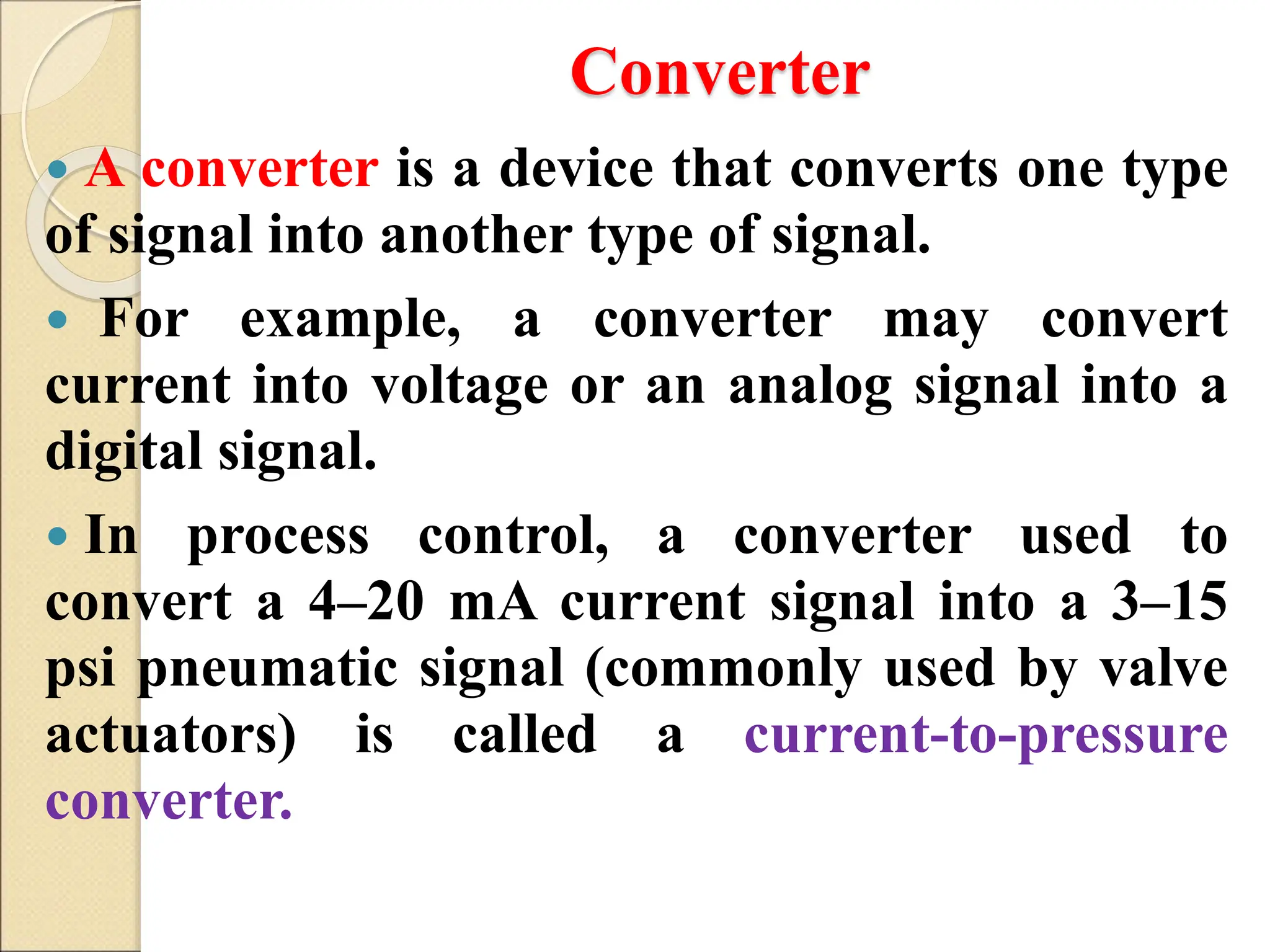 Converter
 A converter is a device that converts one type
of signal into another type of signal.
 For example, a converter may convert
current into voltage or an analog signal into a
digital signal.
 In process control, a converter used to
convert a 4–20 mA current signal into a 3–15
psi pneumatic signal (commonly used by valve
actuators) is called a current-to-pressure
converter.
 