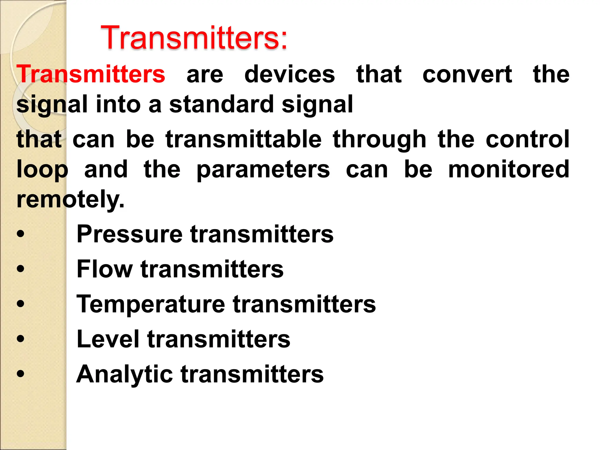 Transmitters:
Transmitters are devices that convert the
signal into a standard signal
that can be transmittable through the control
loop and the parameters can be monitored
remotely.
• Pressure transmitters
• Flow transmitters
• Temperature transmitters
• Level transmitters
• Analytic transmitters
 