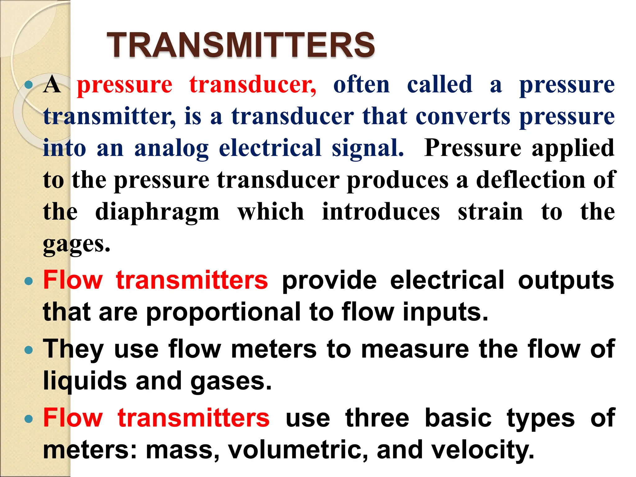 TRANSMITTERS
 A pressure transducer, often called a pressure
transmitter, is a transducer that converts pressure
into an analog electrical signal. Pressure applied
to the pressure transducer produces a deflection of
the diaphragm which introduces strain to the
gages.
 Flow transmitters provide electrical outputs
that are proportional to flow inputs.
 They use flow meters to measure the flow of
liquids and gases.
 Flow transmitters use three basic types of
meters: mass, volumetric, and velocity.
 