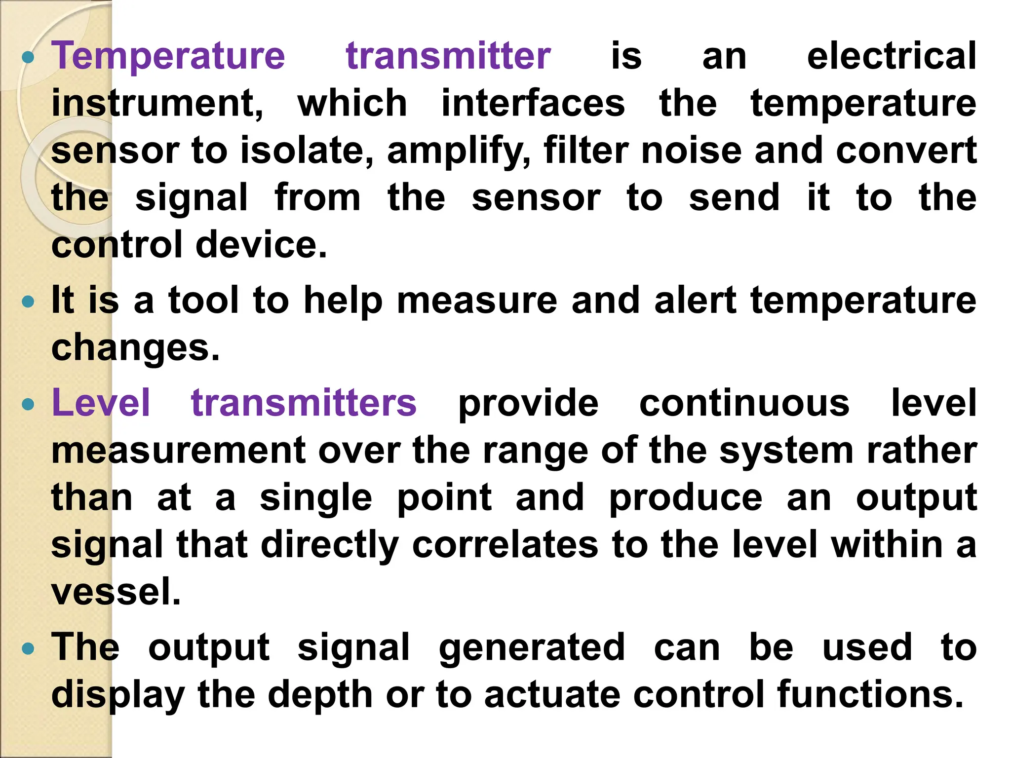  Temperature transmitter is an electrical
instrument, which interfaces the temperature
sensor to isolate, amplify, filter noise and convert
the signal from the sensor to send it to the
control device.
 It is a tool to help measure and alert temperature
changes.
 Level transmitters provide continuous level
measurement over the range of the system rather
than at a single point and produce an output
signal that directly correlates to the level within a
vessel.
 The output signal generated can be used to
display the depth or to actuate control functions.
 