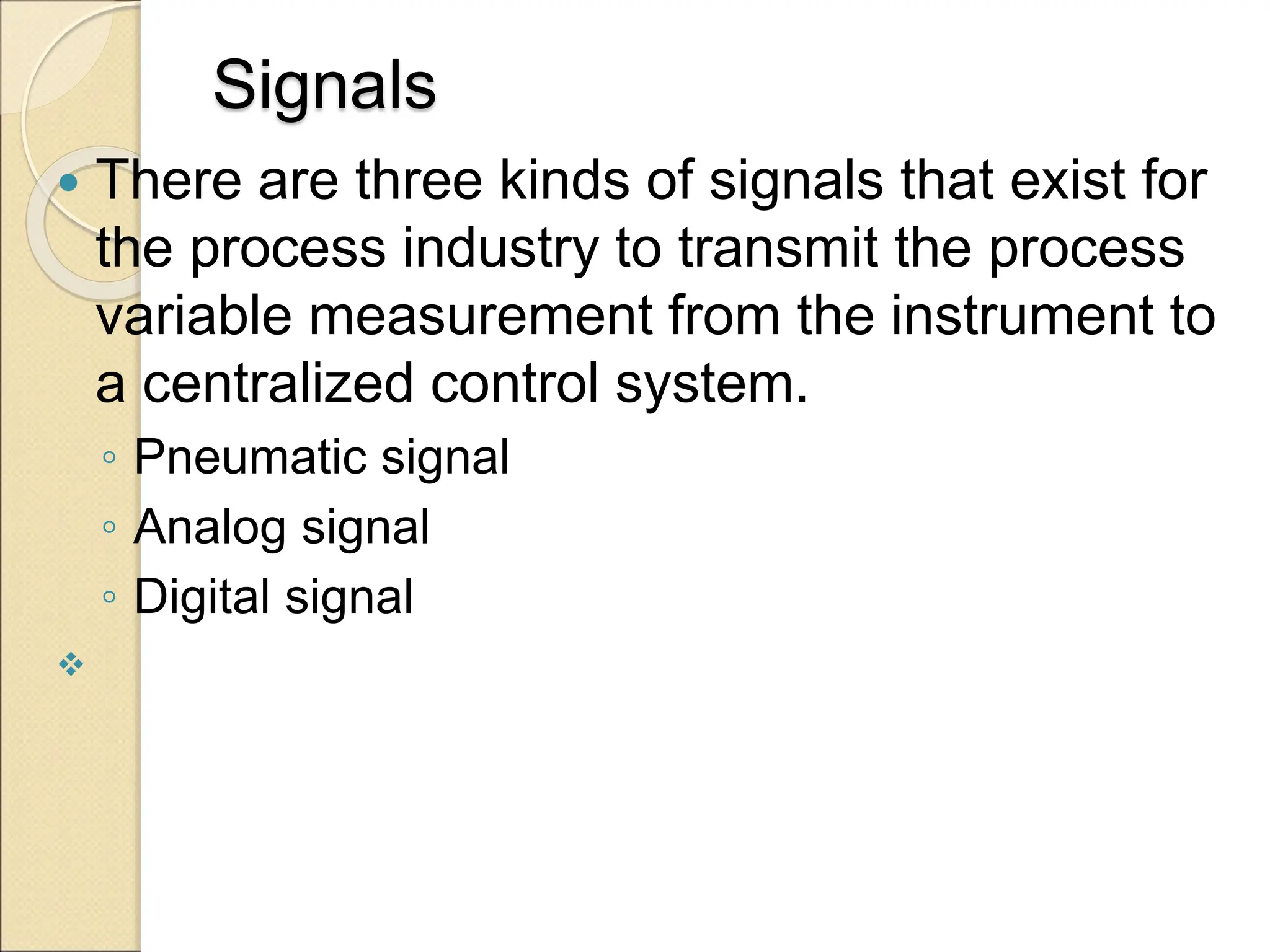 Signals
 There are three kinds of signals that exist for
the process industry to transmit the process
variable measurement from the instrument to
a centralized control system.
◦ Pneumatic signal
◦ Analog signal
◦ Digital signal

 