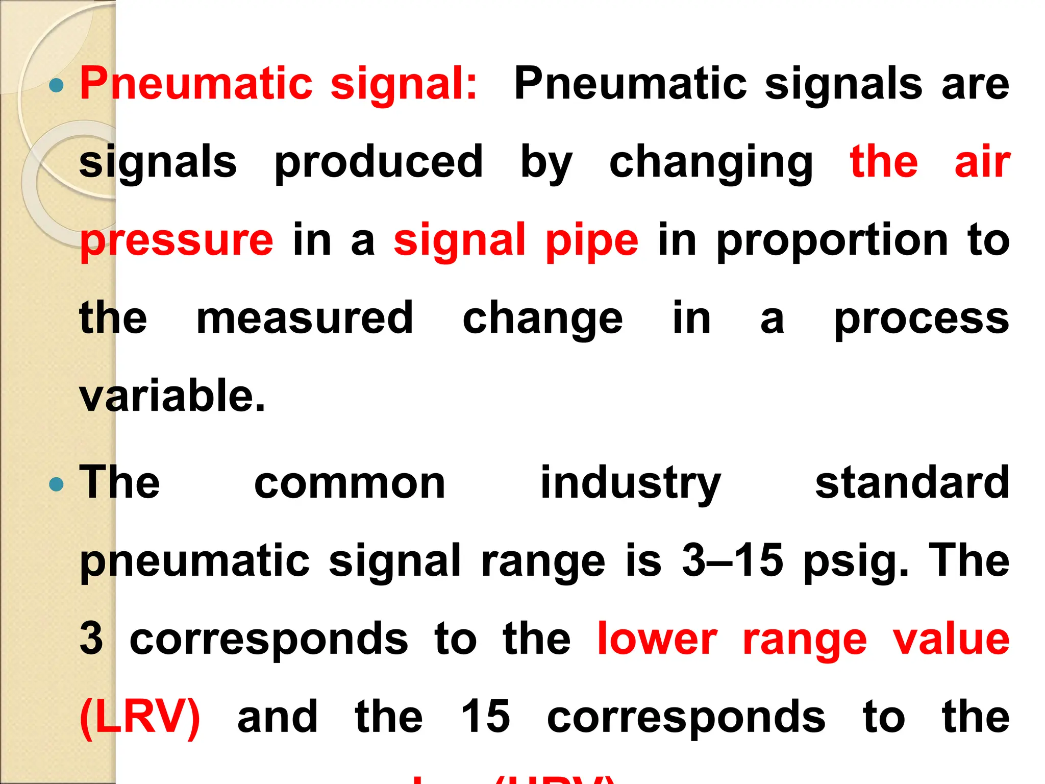  Pneumatic signal: Pneumatic signals are
signals produced by changing the air
pressure in a signal pipe in proportion to
the measured change in a process
variable.
 The common industry standard
pneumatic signal range is 3–15 psig. The
3 corresponds to the lower range value
(LRV) and the 15 corresponds to the
 