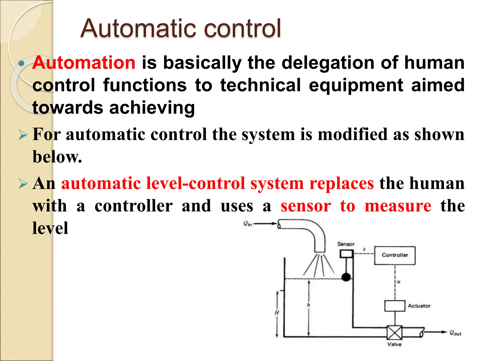 Automatic control
 Automation is basically the delegation of human
control functions to technical equipment aimed
towards achieving
 For automatic control the system is modified as shown
below.
 An automatic level-control system replaces the human
with a controller and uses a sensor to measure the
level
 