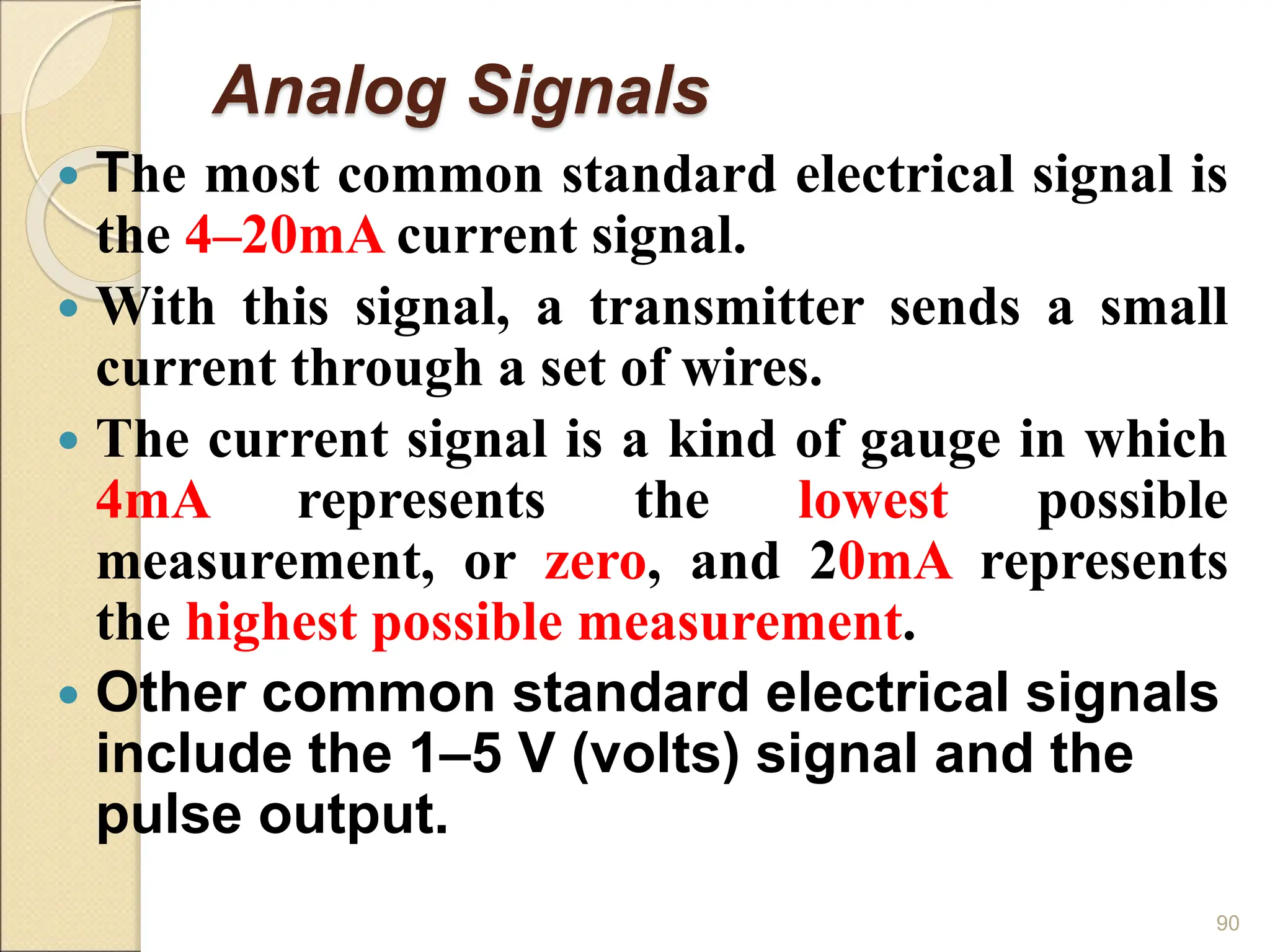 Analog Signals
 The most common standard electrical signal is
the 4–20mA current signal.
 With this signal, a transmitter sends a small
current through a set of wires.
 The current signal is a kind of gauge in which
4mA represents the lowest possible
measurement, or zero, and 20mA represents
the highest possible measurement.
 Other common standard electrical signals
include the 1–5 V (volts) signal and the
pulse output.
90
 