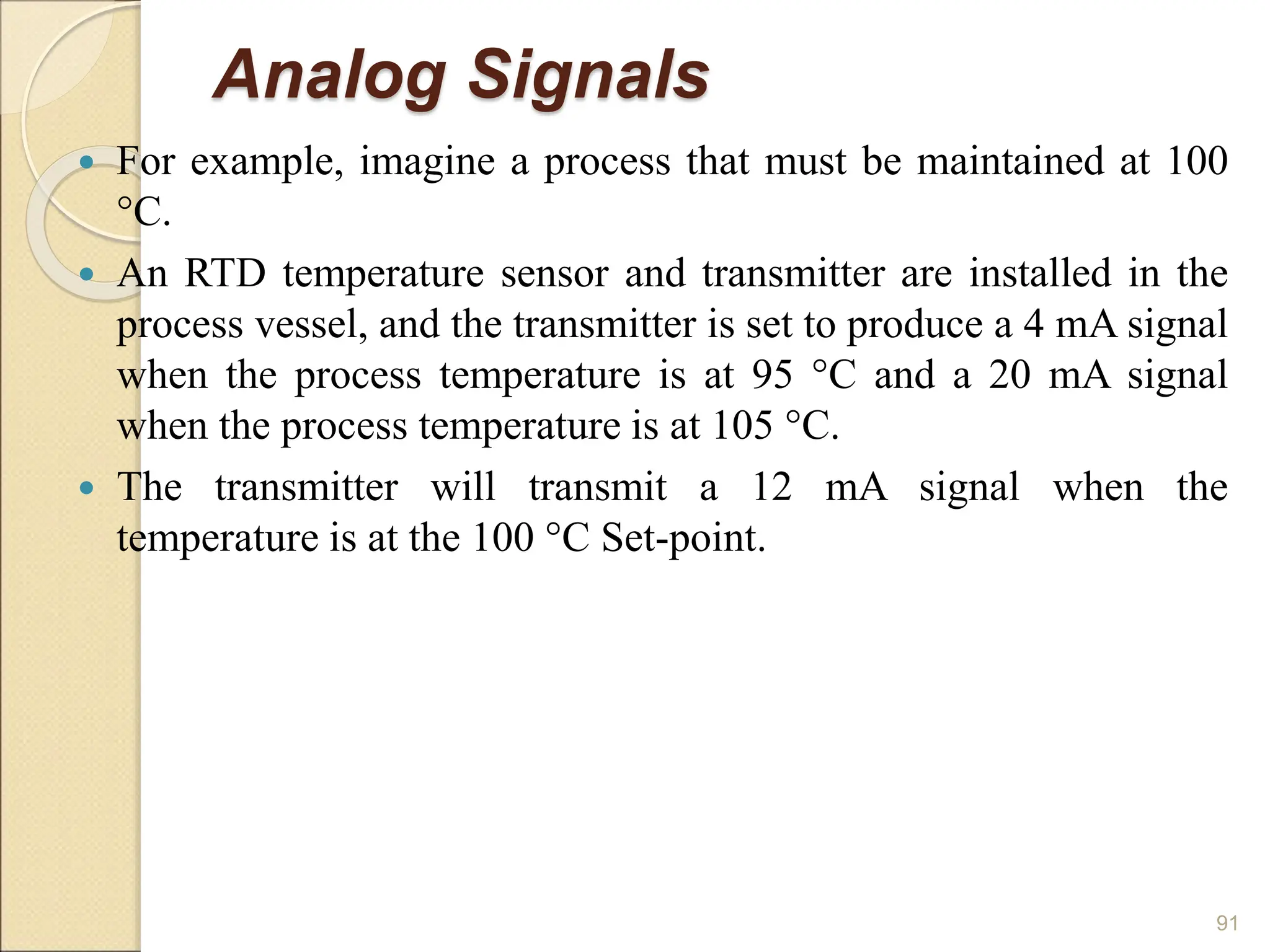 Analog Signals
 For example, imagine a process that must be maintained at 100
°C.
 An RTD temperature sensor and transmitter are installed in the
process vessel, and the transmitter is set to produce a 4 mA signal
when the process temperature is at 95 °C and a 20 mA signal
when the process temperature is at 105 °C.
 The transmitter will transmit a 12 mA signal when the
temperature is at the 100 °C Set-point.
91
 