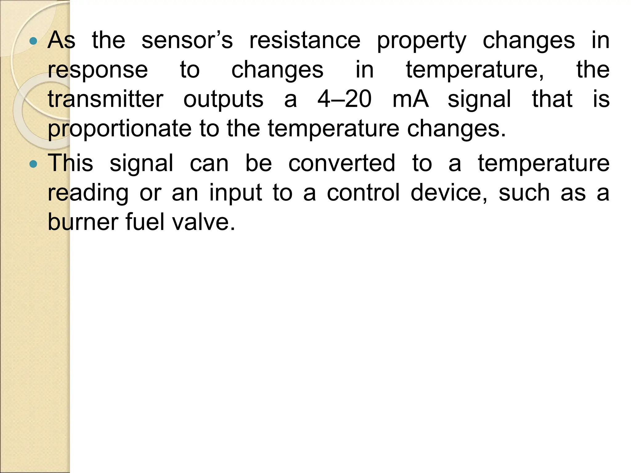  As the sensor’s resistance property changes in
response to changes in temperature, the
transmitter outputs a 4–20 mA signal that is
proportionate to the temperature changes.
 This signal can be converted to a temperature
reading or an input to a control device, such as a
burner fuel valve.
 