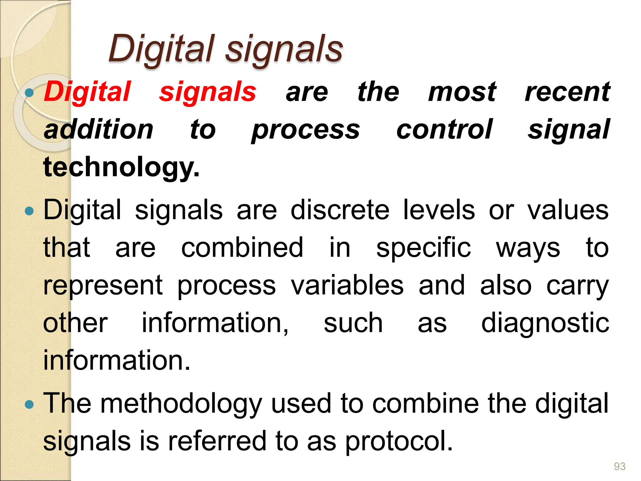 Digital signals
 Digital signals are the most recent
addition to process control signal
technology.
 Digital signals are discrete levels or values
that are combined in specific ways to
represent process variables and also carry
other information, such as diagnostic
information.
 The methodology used to combine the digital
signals is referred to as protocol.
93
 