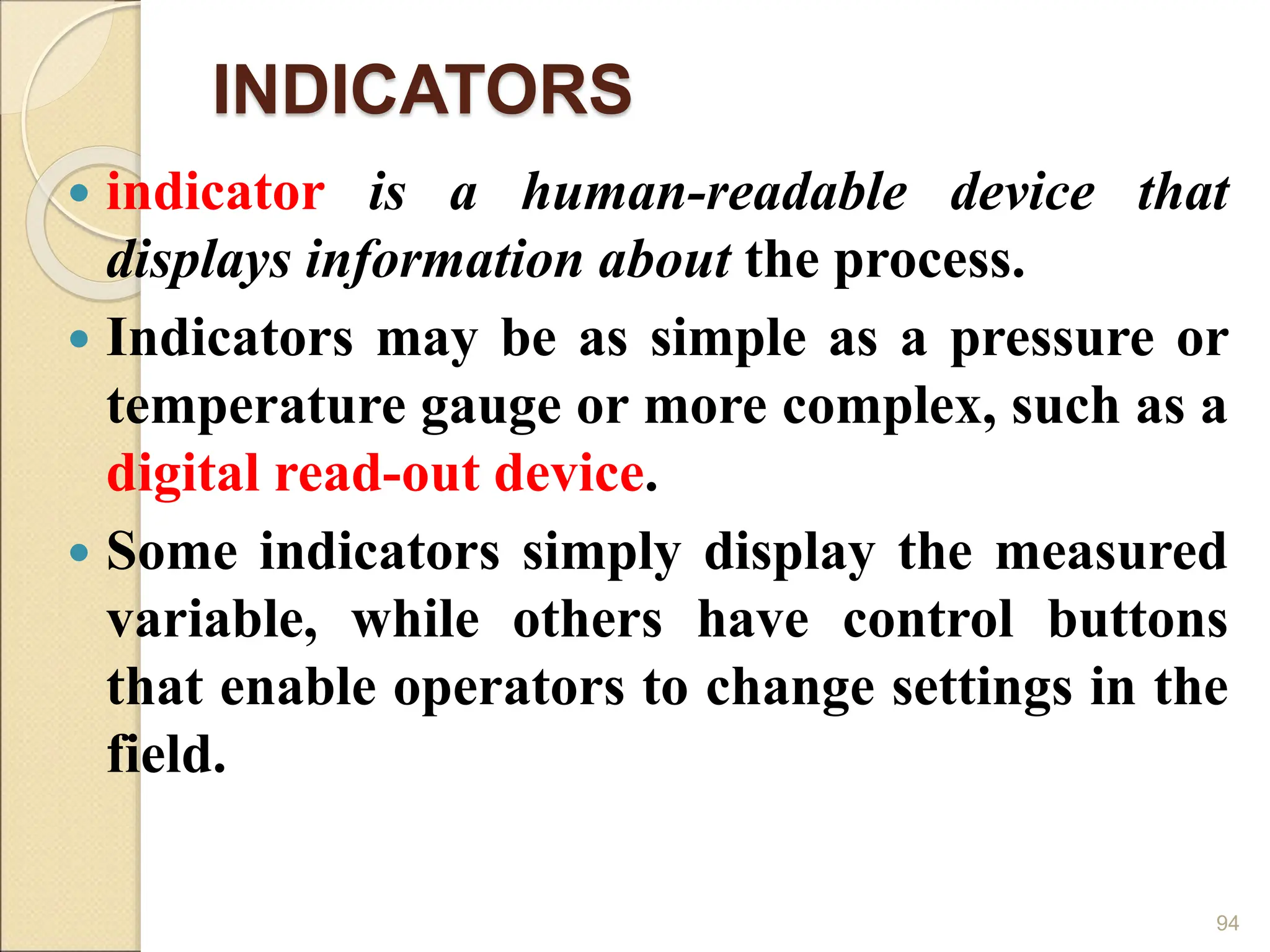 INDICATORS
 indicator is a human-readable device that
displays information about the process.
 Indicators may be as simple as a pressure or
temperature gauge or more complex, such as a
digital read-out device.
 Some indicators simply display the measured
variable, while others have control buttons
that enable operators to change settings in the
field.
94
 