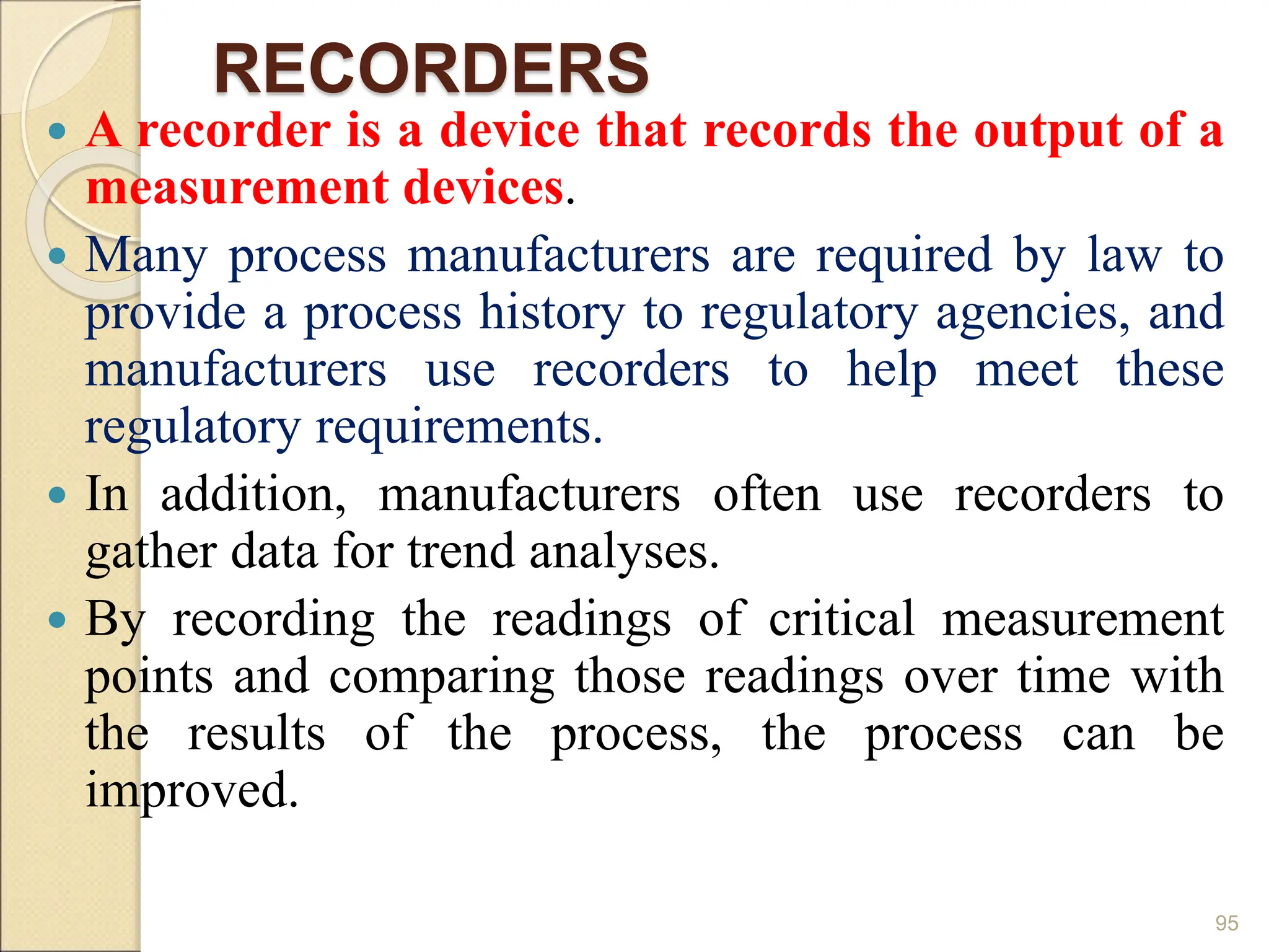 RECORDERS
 A recorder is a device that records the output of a
measurement devices.
 Many process manufacturers are required by law to
provide a process history to regulatory agencies, and
manufacturers use recorders to help meet these
regulatory requirements.
 In addition, manufacturers often use recorders to
gather data for trend analyses.
 By recording the readings of critical measurement
points and comparing those readings over time with
the results of the process, the process can be
improved.
95
 