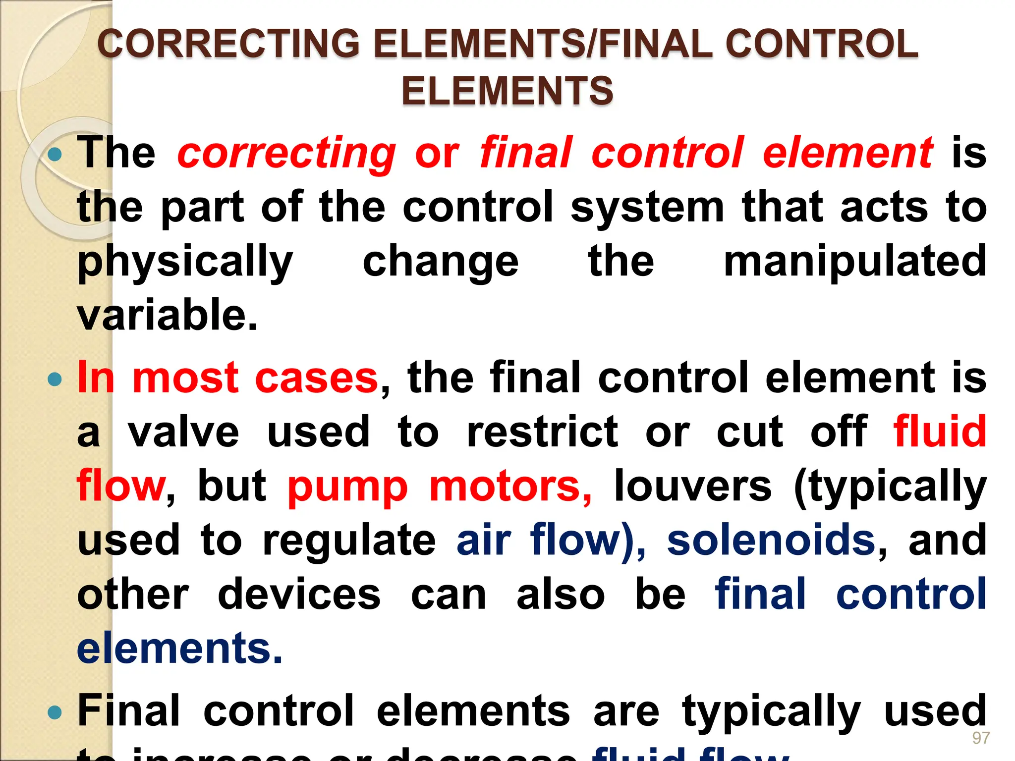 CORRECTING ELEMENTS/FINAL CONTROL
ELEMENTS
 The correcting or final control element is
the part of the control system that acts to
physically change the manipulated
variable.
 In most cases, the final control element is
a valve used to restrict or cut off fluid
flow, but pump motors, louvers (typically
used to regulate air flow), solenoids, and
other devices can also be final control
elements.
 Final control elements are typically used
97
 