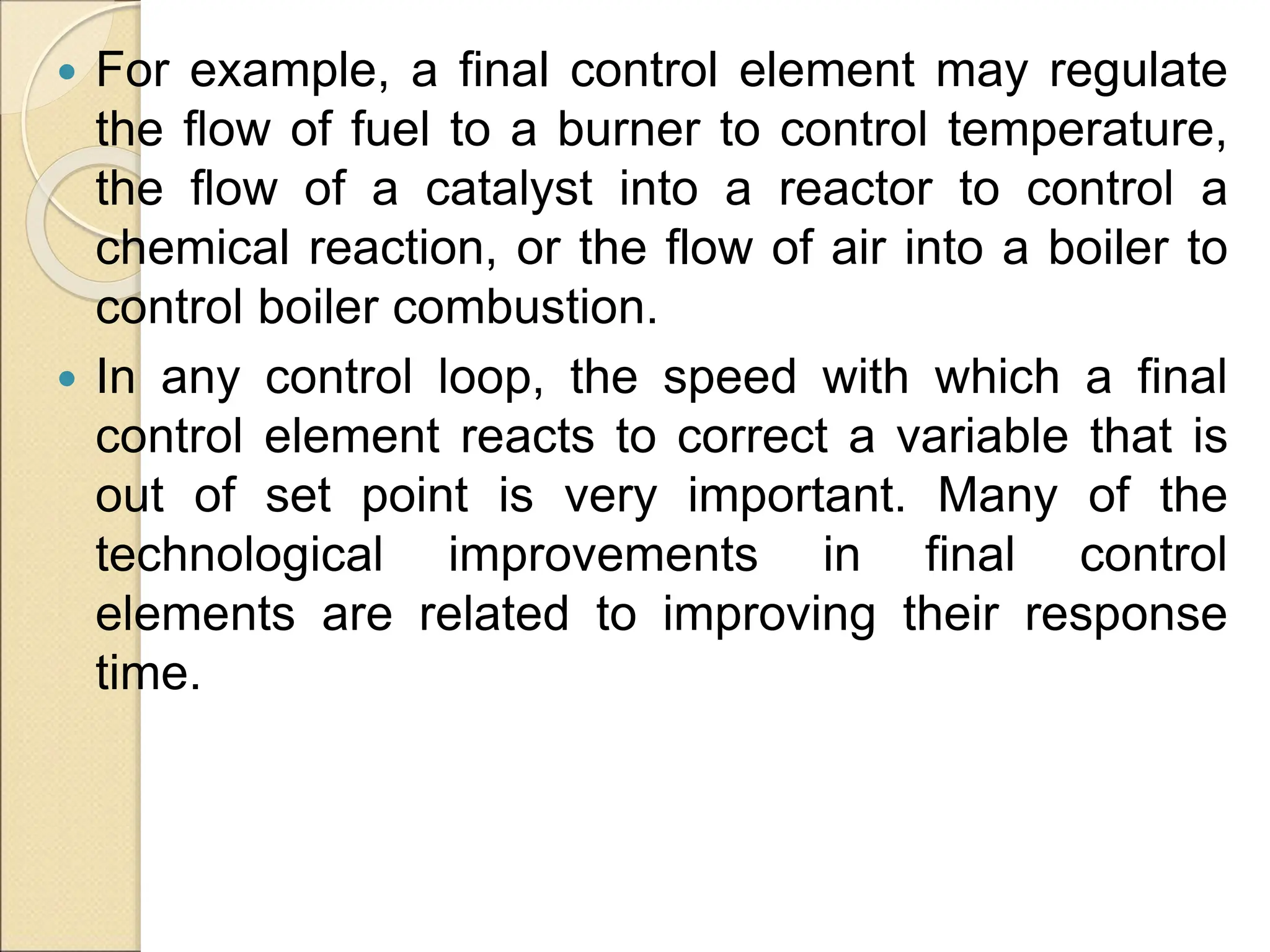  For example, a final control element may regulate
the flow of fuel to a burner to control temperature,
the flow of a catalyst into a reactor to control a
chemical reaction, or the flow of air into a boiler to
control boiler combustion.
 In any control loop, the speed with which a final
control element reacts to correct a variable that is
out of set point is very important. Many of the
technological improvements in final control
elements are related to improving their response
time.
 