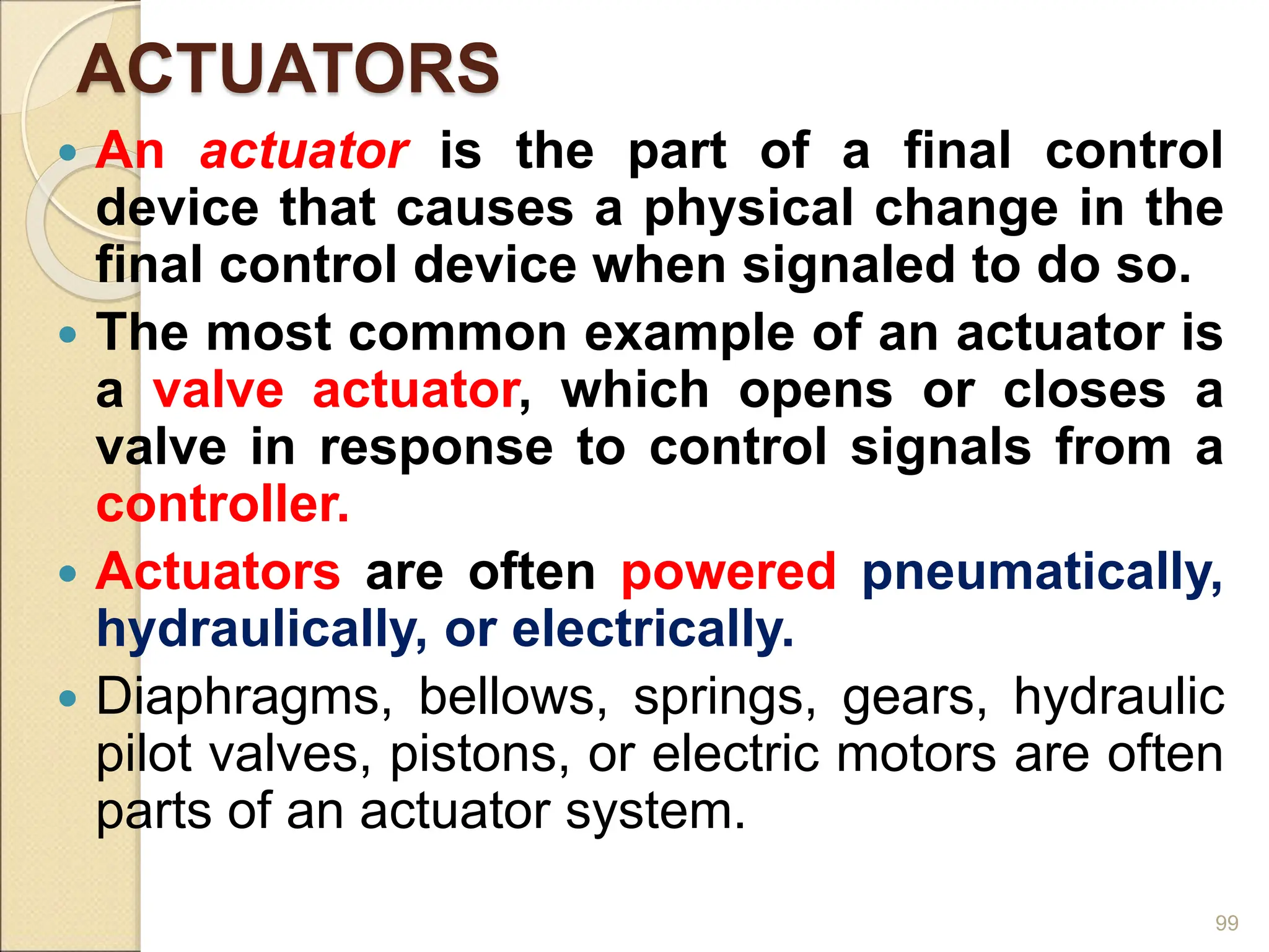 ACTUATORS
 An actuator is the part of a final control
device that causes a physical change in the
final control device when signaled to do so.
 The most common example of an actuator is
a valve actuator, which opens or closes a
valve in response to control signals from a
controller.
 Actuators are often powered pneumatically,
hydraulically, or electrically.
 Diaphragms, bellows, springs, gears, hydraulic
pilot valves, pistons, or electric motors are often
parts of an actuator system.
99
 