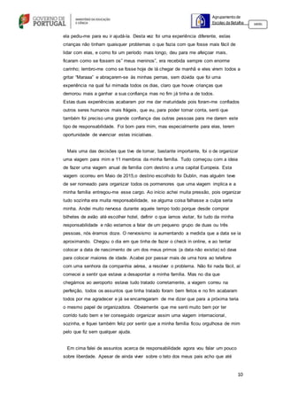 10
Agrupamento de
Escolas da Batalha 160301
ela pediu-me para eu ir ajudá-la. Desta vez foi uma experiência diferente, estas
crianças não tinham quaisquer problemas o que fazia com que fosse mais fácil de
lidar com elas, e como foi um período mais longo, deu para me afeiçoar mais,
ficaram como se fossem os” meus meninos”, era recebida sempre com enorme
carinho; lembro-me como se fosse hoje de lá chegar de manhã e eles virem todos a
gritar “Maraaa” e abraçarem-se às minhas pernas, sem dúvida que foi uma
experiência na qual fui mimada todos os dias, claro que houve crianças que
demorou mais a ganhar a sua confiança mas no fim já tinha a de todos.
Estas duas experiências acabaram por me dar maturidade pois foram-me confiados
outros seres humanos mais frágeis, que eu, para poder tomar conta, senti que
também foi preciso uma grande confiança das outras pessoas para me darem este
tipo de responsabilidade. Foi bom para mim, mas especialmente para elas, terem
oportunidade de vivenciar estas iniciativas.
Mais uma das decisões que tive de tomar, bastante importante, foi o de organizar
uma viagem para mim e 11 membros da minha família. Tudo começou com a ideia
de fazer uma viagem anual de família com destino a uma capital Europeia. Esta
viagem ocorreu em Maio de 2015,o destino escolhido foi Dublin, mas alguém teve
de ser nomeado para organizar todos os pormenores que uma viagem implica e a
minha família entregou-me esse cargo. Ao início achei muita pressão, pois organizar
tudo sozinha era muita responsabilidade, se alguma coisa falhasse a culpa seria
minha. Andei muito nervosa durante aquele tempo todo porque desde comprar
bilhetes de avião até escolher hotel, definir o que íamos visitar, foi tudo da minha
responsabilidade e não estamos a falar de um pequeno grupo de duas ou três
pessoas, nós éramos doze. O nervosismo ia aumentando a medida que a data se ia
aproximando. Chegou o dia em que tinha de fazer o check in online, e ao tentar
colocar a data de nascimento de um dos meus primos (a data não existia) só dava
para colocar maiores de idade. Acabei por passar mais de uma hora ao telefone
com uma senhora da companhia aérea, a resolver o problema. Não foi nada fácil, aí
comecei a sentir que estava a desapontar a minha família. Mas no dia que
chegámos ao aeroporto estava tudo tratado corretamente, a viagem correu na
perfeição, todos os assuntos que tinha tratado foram bem feitos e no fim acabaram
todos por me agradecer e já se encarregaram de me dizer que para a próxima teria
o mesmo papel de organizadora. Obviamente que me senti muito bem por ter
corrido tudo bem e ter conseguido organizar assim uma viagem internacional,
sozinha, e fiquei também feliz por sentir que a minha família ficou orgulhosa de mim
pelo que fiz sem qualquer ajuda.
Em cima falei de assuntos acerca de responsabilidade agora vou falar um pouco
sobre liberdade. Apesar de ainda viver sobre o teto dos meus pais acho que até
 