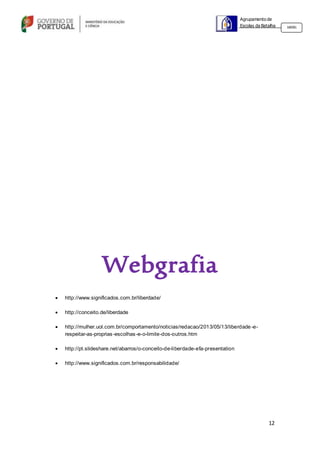 12
Agrupamento de
Escolas da Batalha 160301
Webgrafia
 http://www.significados.com.br/liberdade/
 http://conceito.de/liberdade
 http://mulher.uol.com.br/comportamento/noticias/redacao/2013/05/13/liberdade-e-
respeitar-as-proprias-escolhas-e-o-limite-dos-outros.htm
 http://pt.slideshare.net/abarros/o-conceito-de-liberdade-efa-presentation
 http://www.significados.com.br/responsabilidade/
 