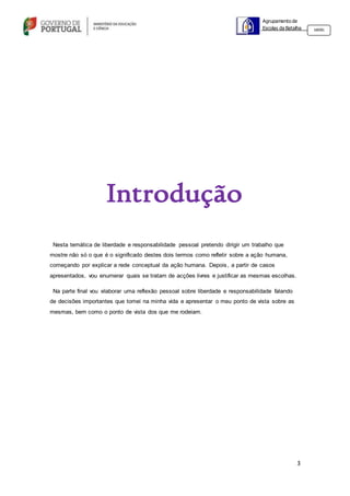 3
Agrupamento de
Escolas da Batalha 160301
Introdução
Nesta temática de liberdade e responsabilidade pessoal pretendo dirigir um trabalho que
mostre não só o que é o significado destes dois termos como refletir sobre a ação humana,
começando por explicar a rede conceptual da ação humana. Depois, a partir de casos
apresentados, vou enumerar quais se tratam de acções livres e justificar as mesmas escolhas.
Na parte final vou elaborar uma reflexão pessoal sobre liberdade e responsabilidade falando
de decisões importantes que tomei na minha vida e apresentar o meu ponto de vista sobre as
mesmas, bem como o ponto de vista dos que me rodeiam.
 