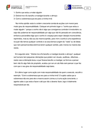 6
Agrupamento de
Escolas da Batalha 160301
1- Sonho que estou a matar alguém
2- Distraí-me e fiz barulho a mastigar durante o almoço
3- Comi a sobremesa que era para a minha irmã
Na minha opinião esta é a ordem crescente correta de acções com menor para
maior grau de responsabilidade. Coloquei em primeiro lugar o :”sonho que estou a
matar alguém “ porque o sonho não é algo que consigamos controlar é involuntário ou
seja não podemos ter responsabilidade por algo que não foi pensado em consciência,
embora a psicanálise diga que o sonho é o espaço para expor desejos inconscientes
reprimidos, mas eu não sou da mesma opinião, para mim o sonho é uma experiência
na qual não temos qualquer controlo e os seus temas surgem do “nada” ou de ideias
que nem pensamos/descobrimos terem qualquer sentido, pelo menos na maioria das
vezes.
Em segundo esta: “ Distrai-me e fiz barulho a mastigar durante o almoço”, qualquer
ser humano tem pequenas distrações que podem ser visuais, auditivas, olfactivas…
neste caso a distração levou a que fizesse barulho a mastigar, se formos a pensar
bem não foi algo feito de propósito, acabou por ser um ato feita sem pensar o que faz
com que o seu grau de responsabilidade seja baixo.
Em último lugar como ação com mais responsabilidade de quem a executa, escolhi o
exemplo: “Comi a sobremesa que era para a minha irmã”.O sujeito sabia que a
sobremesa não era para ele e mesmo assim comeu-a, é uma ação consciente, o
agente sabe o que esta a fazer e até que não o deveria fazer, logo é totalmente
responsável por ela.
 