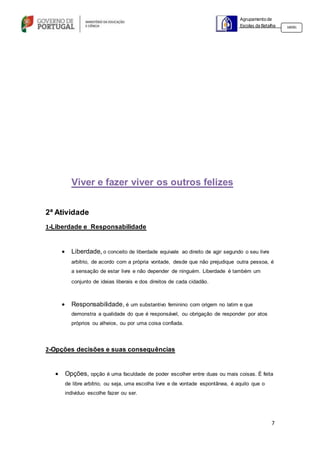 7
Agrupamento de
Escolas da Batalha 160301
Viver e fazer viver os outros felizes
2ª Atividade
1-Liberdade e Responsabilidade
 Liberdade, o conceito de liberdade equivale ao direito de agir segundo o seu livre
arbítrio, de acordo com a própria vontade, desde que não prejudique outra pessoa, é
a sensação de estar livre e não depender de ninguém. Liberdade é também um
conjunto de ideias liberais e dos direitos de cada cidadão.
 Responsabilidade, é um substantivo feminino com origem no latim e que
demonstra a qualidade do que é responsável, ou obrigação de responder por atos
próprios ou alheios, ou por uma coisa confiada.
2-Opções decisões e suas consequências
 Opções, opção é uma faculdade de poder escolher entre duas ou mais coisas. É feita
de libre arbítrio, ou seja, uma escolha livre e de vontade espontânea, é aquilo que o
individuo escolhe fazer ou ser.
 