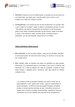 8
Agrupamento de
Escolas da Batalha 160301
 Decisões, a decisão é uma é uma determinação ou resolução que se toma acerca de
uma determinada coisa. Regra geral, a decisão supõe iniciar ou pôr fim a uma
situação; isto é, impõe uma mudança de estado.
 Consequências, é um conceito que vem de outro acontecimento. Por exemplo: "Bati
o carro e aleijei-me na cabeça", magoar a cabeça é a consequência de bater com carro
. Vale salientar, que algumas consequências que acontecem na vida das pessoas
podem ocorrer devido a situações provocadas por elas mesmas, através de escolhas
ou ações, ou de outra forma, podem acontecer devido a situações naturais e
espontâneas, que não são provocadas diretamente por um indivíduo.
3-Bem individual e Bem comum
 Bem individual, é o bem do próprio indivíduo, acaba por ser a felicidade. Felicidade
só é alcançada quando não resta mais nenhum desejo, um ser feliz é um ser que está
bem consigo mesmo
 Bem comum, define os benefícios que podem ser partilhados por várias pessoas,
pertencentes á um determinado grupo ou comunidade. O bem comum na filosofia, está
relacionado com o ideal de progresso que todas as sociedades e nações do mundo
devem alcançar: a igualdade social e económica, onde todos possam ter melhores
condições de vida.
Vou começar por falar de decisões importantes que tomei na minha vida, há
aproximadamente 3 anos. Quando tinha 16 anos, surgiu-me a oportunidade de
realizar voluntariado, na APPC de Leiria (Associação Portuguesa de Paralisia
Cerebral) no âmbito das férias animadas de verão. Estas férias consistem em
integrar mais as crianças e conseguir proporcionar-lhes experiências únicas que
normalmente com as suas condições seria mais difícil de as conseguirem ter.
 