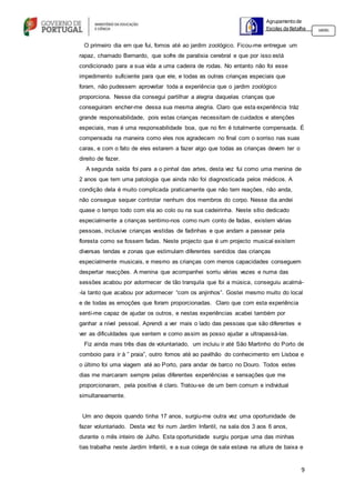 9
Agrupamento de
Escolas da Batalha 160301
O primeiro dia em que fui, fomos até ao jardim zoológico. Ficou-me entregue um
rapaz, chamado Bernardo, que sofre de paralisia cerebral e que por isso está
condicionado para a sua vida a uma cadeira de rodas. No entanto não foi esse
impedimento suficiente para que ele, e todas as outras crianças especiais que
foram, não pudessem aproveitar toda a experiência que o jardim zoológico
proporciona. Nesse dia consegui partilhar a alegria daquelas crianças que
conseguiram encher-me dessa sua mesma alegria. Claro que esta experiência tráz
grande responsabilidade, pois estas crianças necessitam de cuidados e atenções
especiais, mas é uma responsabilidade boa, que no fim é totalmente compensada. É
compensada na maneira como eles nos agradecem no final com o sorriso nas suas
caras, e com o fato de eles estarem a fazer algo que todas as crianças devem ter o
direito de fazer.
A segunda saída foi para a o pinhal das artes, desta vez fui como uma menina de
2 anos que tem uma patologia que ainda não foi diagnosticada pelos médicos. A
condição dela é muito complicada praticamente que não tem reações, não anda,
não consegue sequer controlar nenhum dos membros do corpo. Nesse dia andei
quase o tempo todo com ela ao colo ou na sua cadeirinha. Neste sítio dedicado
especialmente a crianças sentimo-nos como num conto de fadas, existem várias
pessoas, inclusive crianças vestidas de fadinhas e que andam a passear pela
floresta como se fossem fadas. Neste projecto que é um projecto musical existem
diversas tendas e zonas que estimulam diferentes sentidos das crianças
especialmente musicais, e mesmo as crianças com menos capacidades conseguem
despertar reacções. A menina que acompanhei sorriu várias vezes e numa das
sessões acabou por adormecer de tão tranquila que foi a música, conseguiu acalmá-
-la tanto que acabou por adormecer “com os anjinhos”. Gostei mesmo muito do local
e de todas as emoções que foram proporcionadas. Claro que com esta experiência
senti-me capaz de ajudar os outros, e nestas experiências acabei também por
ganhar a nível pessoal. Aprendi a ver mais o lado das pessoas que são diferentes e
ver as dificuldades que sentem e como assim as posso ajudar a ultrapassá-las.
Fiz ainda mais três dias de voluntariado, um incluiu ir até São Martinho do Porto de
comboio para ir à ” praia”, outro fomos até ao pavilhão do conhecimento em Lisboa e
o último foi uma viagem até ao Porto, para andar de barco no Douro. Todos estes
dias me marcaram sempre pelas diferentes experiências e sensações que me
proporcionaram, pela positiva é claro. Tratou-se de um bem comum e individual
simultaneamente.
Um ano depois quando tinha 17 anos, surgiu-me outra vez uma oportunidade de
fazer voluntariado. Desta vez foi num Jardim Infantil, na sala dos 3 aos 6 anos,
durante o mês inteiro de Julho. Esta oportunidade surgiu porque uma das minhas
tias trabalha neste Jardim Infantil, e a sua colega de sala estava na altura de baixa e
 