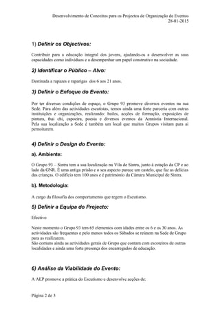 Desenvolvimento de Conceitos para os Projectos de Organização de Eventos
28-01-2015
1) Definir os Objectivos:
Contribuir para a educação integral dos jovens, ajudando-os a desenvolver as suas
capacidades como indivíduos e a desempenhar um papel construtivo na sociedade.
2) Identificar o Público – Alvo:
Destinada a rapazes e raparigas dos 6 aos 21 anos.
3) Definir o Enfoque do Evento:
Por ter diversas condições de espaço, o Grupo 93 promove diversos eventos na sua
Sede. Para além das actividades escutistas, temos ainda uma forte parceria com outras
instituições e organizações, realizando: bailes, acções de formação, exposições de
pintura, thai chi, capoeira, poesia e diversos eventos da Amnistia Internacional.
Pela sua localização a Sede é também um local que muitos Grupos visitam para ai
pernoitarem.
4) Definir o Design do Evento:
a). Ambiente:
O Grupo 93 – Sintra tem a sua localização na Vila de Sintra, junto à estação da CP e ao
lado da GNR. É uma antiga prisão e o seu aspecto parece um castelo, que faz as delícias
das crianças. O edifício tem 100 anos e é património da Câmara Municipal de Sintra.
b). Metodologia:
A cargo da filosofia dos comportamento que regem o Escutismo.
5) Definir a Equipa do Projecto:
Efectivo
Neste momento o Grupo 93 tem 65 elementos com idades entre os 6 e os 30 anos. As
actividades são frequentes e pelo menos todos os Sábados se reúnem na Sede de Grupo
para as realizarem.
São comuns ainda as actividades gerais de Grupo que contam com escoteiros de outras
localidades e ainda uma forte presença dos encarregados de educação.
6) Análise da Viabilidade do Evento:
A AEP promove a prática do Escutismo e desenvolve acções de:
Página 2 de 3
 