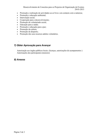 Desenvolvimento de Conceitos para os Projectos de Organização de Eventos
28-01-2015
• Promoção e realização de actividades ao ar livre e em contacto com a natureza;
• Promoção e educação ambiental;
• Intervenção social;
• Cooperação para o desenvolvimento;
• Promoção do voluntariado social;
• Educação para a saúde;
• Promoção e educação para a paz;
• Promoção da cultura;
• Promoção do desporto;
• Promoção dos seus recursos adultos voluntários.
.
7) Obter Aprovação para Avançar
Autorização aos órgãos públicos locais. (licenças, autorizações de acampamentos )
Autorizações dos participantes (menores)
8) Anexos
Página 3 de 3
 