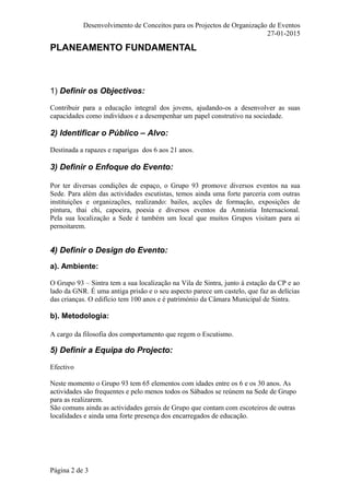 Desenvolvimento de Conceitos para os Projectos de Organização de Eventos
27-01-2015
PLANEAMENTO FUNDAMENTAL
1) Definir os Objectivos:
Contribuir para a educação integral dos jovens, ajudando-os a desenvolver as suas
capacidades como indivíduos e a desempenhar um papel construtivo na sociedade.
2) Identificar o Público – Alvo:
Destinada a rapazes e raparigas dos 6 aos 21 anos.
3) Definir o Enfoque do Evento:
Por ter diversas condições de espaço, o Grupo 93 promove diversos eventos na sua
Sede. Para além das actividades escutistas, temos ainda uma forte parceria com outras
instituições e organizações, realizando: bailes, acções de formação, exposições de
pintura, thai chi, capoeira, poesia e diversos eventos da Amnistia Internacional.
Pela sua localização a Sede é também um local que muitos Grupos visitam para ai
pernoitarem.
4) Definir o Design do Evento:
a). Ambiente:
O Grupo 93 – Sintra tem a sua localização na Vila de Sintra, junto à estação da CP e ao
lado da GNR. É uma antiga prisão e o seu aspecto parece um castelo, que faz as delícias
das crianças. O edifício tem 100 anos e é património da Câmara Municipal de Sintra.
b). Metodologia:
A cargo da filosofia dos comportamento que regem o Escutismo.
5) Definir a Equipa do Projecto:
Efectivo
Neste momento o Grupo 93 tem 65 elementos com idades entre os 6 e os 30 anos. As
actividades são frequentes e pelo menos todos os Sábados se reúnem na Sede de Grupo
para as realizarem.
São comuns ainda as actividades gerais de Grupo que contam com escoteiros de outras
localidades e ainda uma forte presença dos encarregados de educação.
Página 2 de 3
 