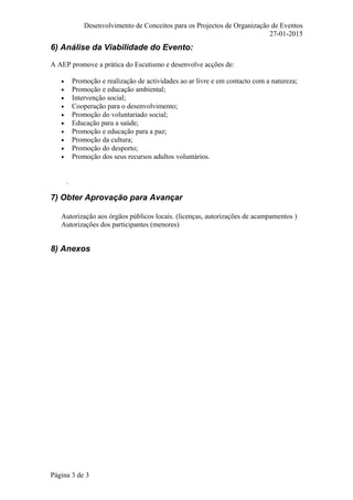 Desenvolvimento de Conceitos para os Projectos de Organização de Eventos
27-01-2015
6) Análise da Viabilidade do Evento:
A AEP promove a prática do Escutismo e desenvolve acções de:
• Promoção e realização de actividades ao ar livre e em contacto com a natureza;
• Promoção e educação ambiental;
• Intervenção social;
• Cooperação para o desenvolvimento;
• Promoção do voluntariado social;
• Educação para a saúde;
• Promoção e educação para a paz;
• Promoção da cultura;
• Promoção do desporto;
• Promoção dos seus recursos adultos voluntários.
.
7) Obter Aprovação para Avançar
Autorização aos órgãos públicos locais. (licenças, autorizações de acampamentos )
Autorizações dos participantes (menores)
8) Anexos
Página 3 de 3
 