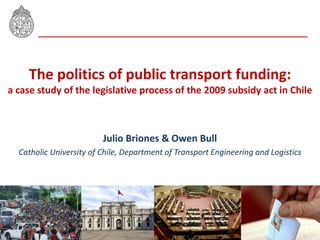 The politics of public transport funding:
a case study of the legislative process of the 2009 subsidy act in Chile
Julio Briones & Owen Bull
Catholic University of Chile, Department of Transport Engineering and Logistics
 