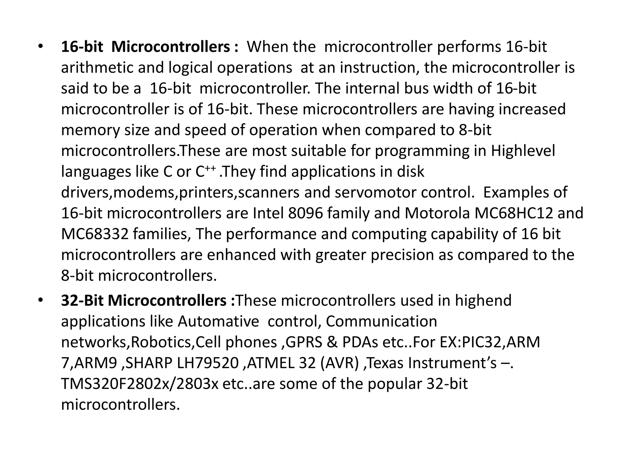 • 16-bit Microcontrollers : When the microcontroller performs 16-bit
arithmetic and logical operations at an instruction, the microcontroller is
said to be a 16-bit microcontroller. The internal bus width of 16-bit
microcontroller is of 16-bit. These microcontrollers are having increased
memory size and speed of operation when compared to 8-bit
microcontrollers.These are most suitable for programming in Highlevel
languages like C or C++ .They find applications in disk
drivers,modems,printers,scanners and servomotor control. Examples of
16-bit microcontrollers are Intel 8096 family and Motorola MC68HC12 and
MC68332 families, The performance and computing capability of 16 bit
microcontrollers are enhanced with greater precision as compared to the
8-bit microcontrollers.
• 32-Bit Microcontrollers :These microcontrollers used in highend
applications like Automative control, Communication
networks,Robotics,Cell phones ,GPRS & PDAs etc..For EX:PIC32,ARM
7,ARM9 ,SHARP LH79520 ,ATMEL 32 (AVR) ,Texas Instrument’s –.
TMS320F2802x/2803x etc..are some of the popular 32-bit
microcontrollers.
 