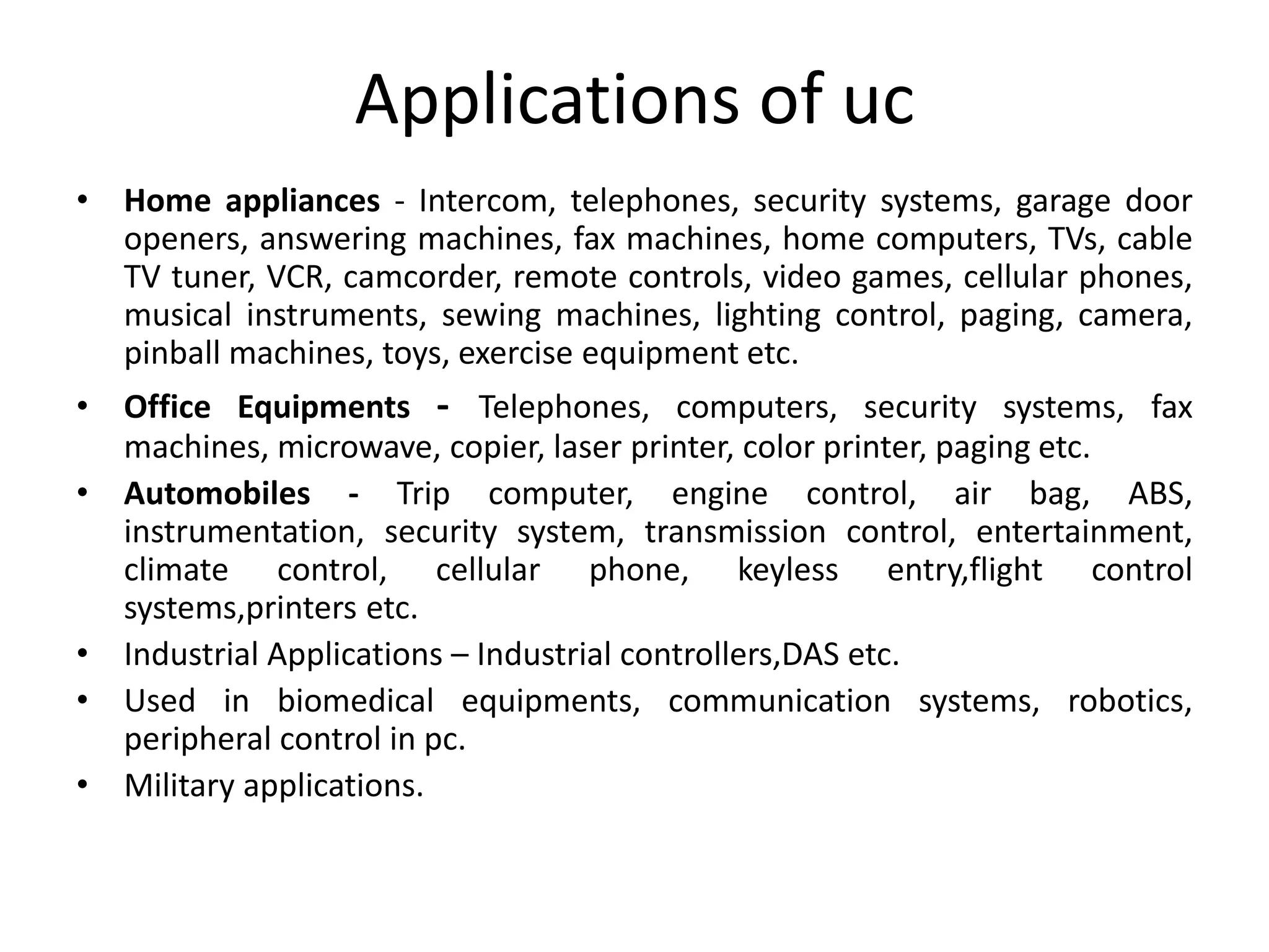 Applications of uc
• Home appliances - Intercom, telephones, security systems, garage door
openers, answering machines, fax machines, home computers, TVs, cable
TV tuner, VCR, camcorder, remote controls, video games, cellular phones,
musical instruments, sewing machines, lighting control, paging, camera,
pinball machines, toys, exercise equipment etc.
• Office Equipments - Telephones, computers, security systems, fax
machines, microwave, copier, laser printer, color printer, paging etc.
• Automobiles - Trip computer, engine control, air bag, ABS,
instrumentation, security system, transmission control, entertainment,
climate control, cellular phone, keyless entry,flight control
systems,printers etc.
• Industrial Applications – Industrial controllers,DAS etc.
• Used in biomedical equipments, communication systems, robotics,
peripheral control in pc.
• Military applications.
 