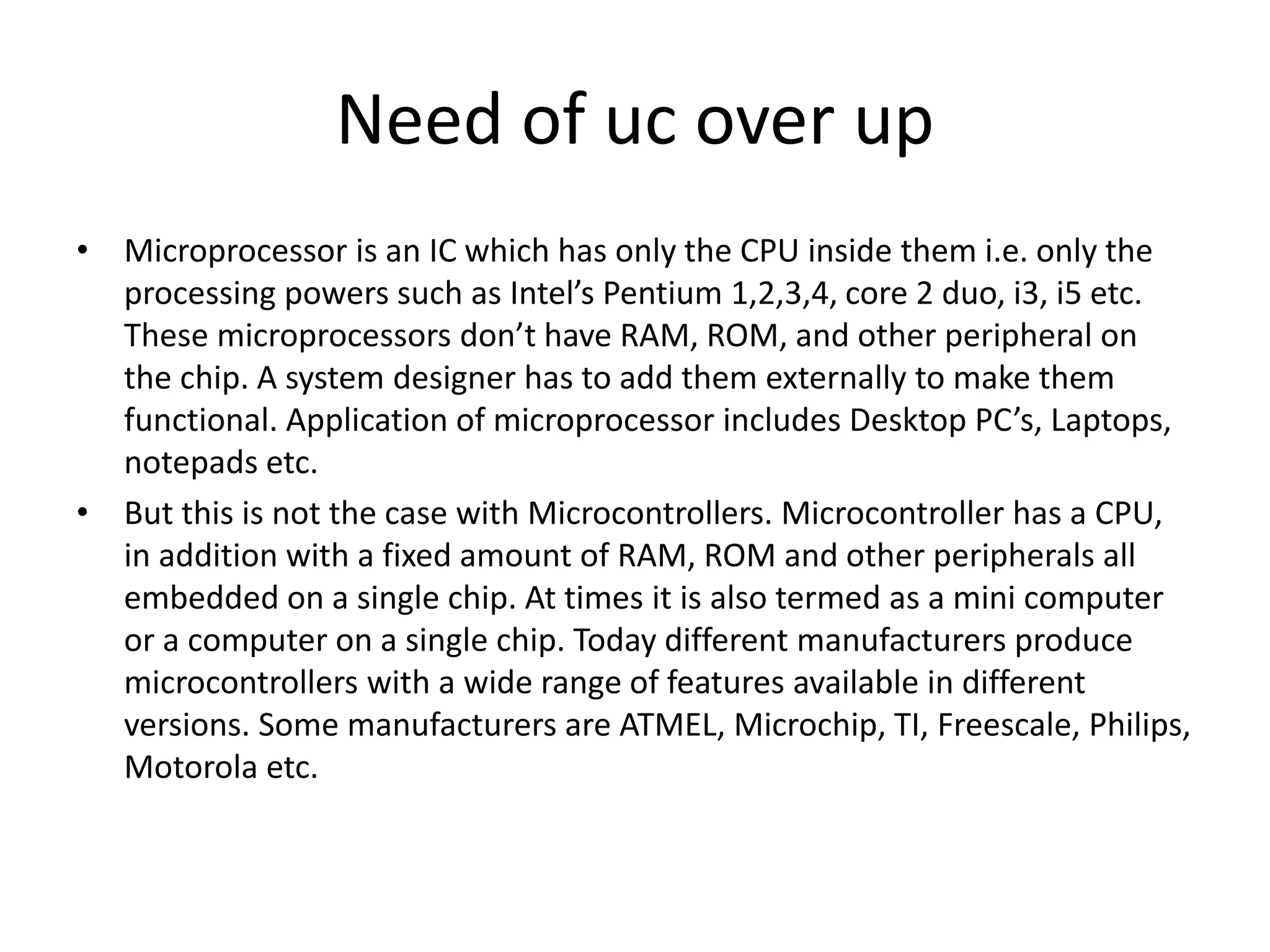 Need of uc over up
• Microprocessor is an IC which has only the CPU inside them i.e. only the
processing powers such as Intel’s Pentium 1,2,3,4, core 2 duo, i3, i5 etc.
These microprocessors don’t have RAM, ROM, and other peripheral on
the chip. A system designer has to add them externally to make them
functional. Application of microprocessor includes Desktop PC’s, Laptops,
notepads etc.
• But this is not the case with Microcontrollers. Microcontroller has a CPU,
in addition with a fixed amount of RAM, ROM and other peripherals all
embedded on a single chip. At times it is also termed as a mini computer
or a computer on a single chip. Today different manufacturers produce
microcontrollers with a wide range of features available in different
versions. Some manufacturers are ATMEL, Microchip, TI, Freescale, Philips,
Motorola etc.
 