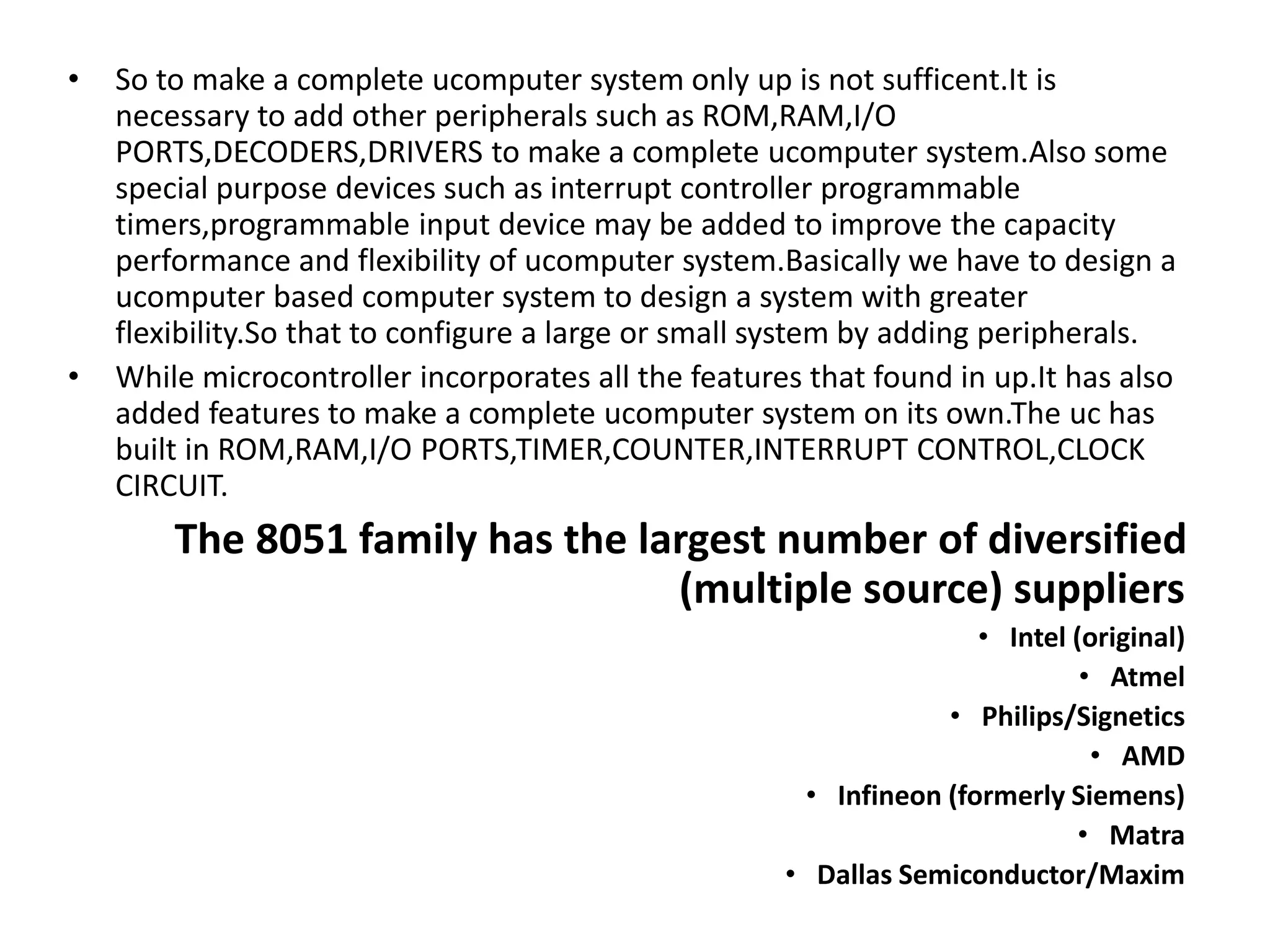 • So to make a complete ucomputer system only up is not sufficent.It is
necessary to add other peripherals such as ROM,RAM,I/O
PORTS,DECODERS,DRIVERS to make a complete ucomputer system.Also some
special purpose devices such as interrupt controller programmable
timers,programmable input device may be added to improve the capacity
performance and flexibility of ucomputer system.Basically we have to design a
ucomputer based computer system to design a system with greater
flexibility.So that to configure a large or small system by adding peripherals.
• While microcontroller incorporates all the features that found in up.It has also
added features to make a complete ucomputer system on its own.The uc has
built in ROM,RAM,I/O PORTS,TIMER,COUNTER,INTERRUPT CONTROL,CLOCK
CIRCUIT.
The 8051 family has the largest number of diversified
(multiple source) suppliers
• Intel (original)
• Atmel
• Philips/Signetics
• AMD
• Infineon (formerly Siemens)
• Matra
• Dallas Semiconductor/Maxim
 