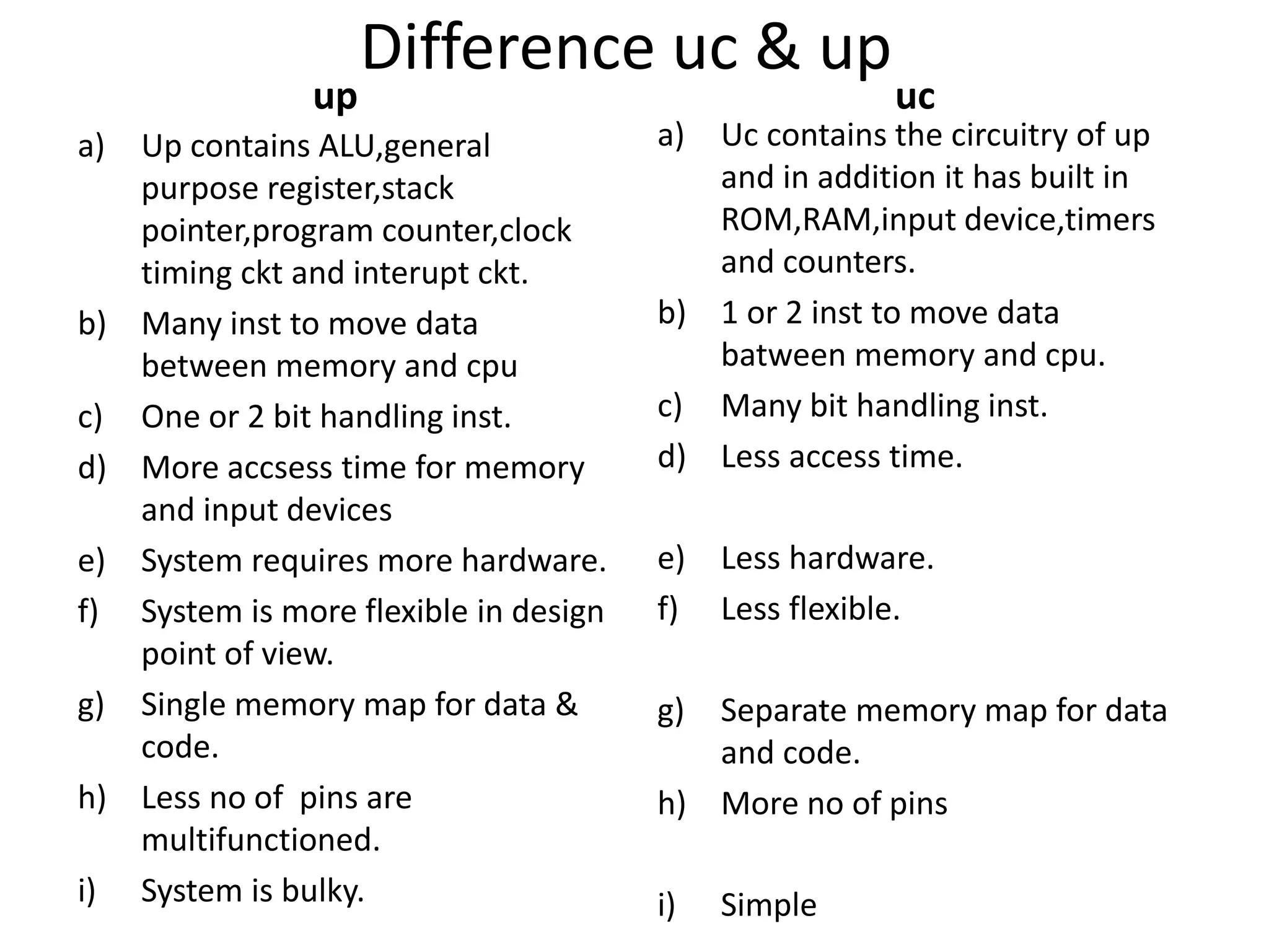 Difference uc & up
up
a) Up contains ALU,general
purpose register,stack
pointer,program counter,clock
timing ckt and interupt ckt.
b) Many inst to move data
between memory and cpu
c) One or 2 bit handling inst.
d) More accsess time for memory
and input devices
e) System requires more hardware.
f) System is more flexible in design
point of view.
g) Single memory map for data &
code.
h) Less no of pins are
multifunctioned.
i) System is bulky.
uc
a) Uc contains the circuitry of up
and in addition it has built in
ROM,RAM,input device,timers
and counters.
b) 1 or 2 inst to move data
batween memory and cpu.
c) Many bit handling inst.
d) Less access time.
e) Less hardware.
f) Less flexible.
g) Separate memory map for data
and code.
h) More no of pins
i) Simple
 