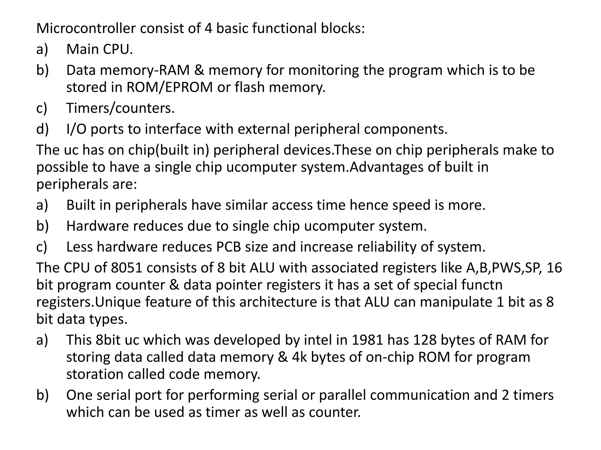 Microcontroller consist of 4 basic functional blocks:
a) Main CPU.
b) Data memory-RAM & memory for monitoring the program which is to be
stored in ROM/EPROM or flash memory.
c) Timers/counters.
d) I/O ports to interface with external peripheral components.
The uc has on chip(built in) peripheral devices.These on chip peripherals make to
possible to have a single chip ucomputer system.Advantages of built in
peripherals are:
a) Built in peripherals have similar access time hence speed is more.
b) Hardware reduces due to single chip ucomputer system.
c) Less hardware reduces PCB size and increase reliability of system.
The CPU of 8051 consists of 8 bit ALU with associated registers like A,B,PWS,SP, 16
bit program counter & data pointer registers it has a set of special functn
registers.Unique feature of this architecture is that ALU can manipulate 1 bit as 8
bit data types.
a) This 8bit uc which was developed by intel in 1981 has 128 bytes of RAM for
storing data called data memory & 4k bytes of on-chip ROM for program
storation called code memory.
b) One serial port for performing serial or parallel communication and 2 timers
which can be used as timer as well as counter.
 