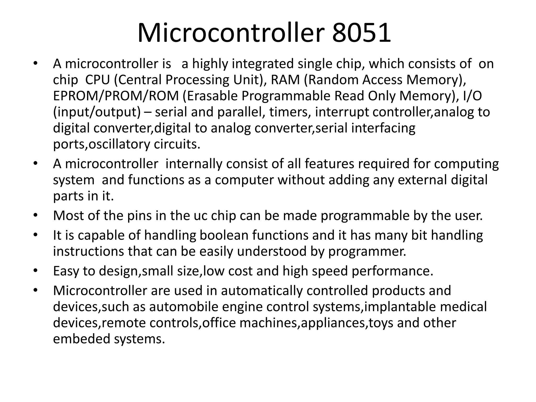 Microcontroller 8051
• A microcontroller is a highly integrated single chip, which consists of on
chip CPU (Central Processing Unit), RAM (Random Access Memory),
EPROM/PROM/ROM (Erasable Programmable Read Only Memory), I/O
(input/output) – serial and parallel, timers, interrupt controller,analog to
digital converter,digital to analog converter,serial interfacing
ports,oscillatory circuits.
• A microcontroller internally consist of all features required for computing
system and functions as a computer without adding any external digital
parts in it.
• Most of the pins in the uc chip can be made programmable by the user.
• It is capable of handling boolean functions and it has many bit handling
instructions that can be easily understood by programmer.
• Easy to design,small size,low cost and high speed performance.
• Microcontroller are used in automatically controlled products and
devices,such as automobile engine control systems,implantable medical
devices,remote controls,office machines,appliances,toys and other
embeded systems.
 