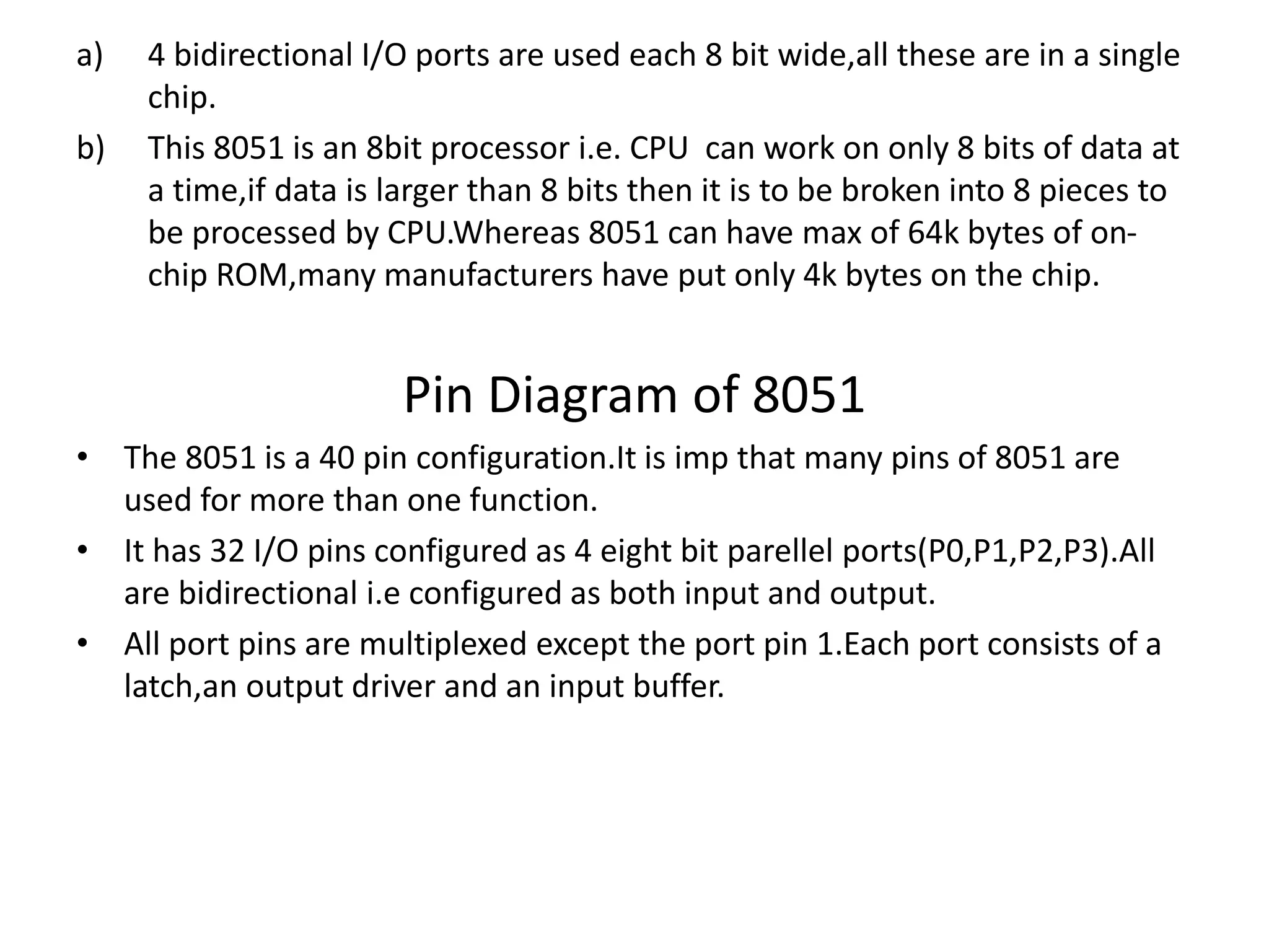 a) 4 bidirectional I/O ports are used each 8 bit wide,all these are in a single
chip.
b) This 8051 is an 8bit processor i.e. CPU can work on only 8 bits of data at
a time,if data is larger than 8 bits then it is to be broken into 8 pieces to
be processed by CPU.Whereas 8051 can have max of 64k bytes of on-
chip ROM,many manufacturers have put only 4k bytes on the chip.
Pin Diagram of 8051
• The 8051 is a 40 pin configuration.It is imp that many pins of 8051 are
used for more than one function.
• It has 32 I/O pins configured as 4 eight bit parellel ports(P0,P1,P2,P3).All
are bidirectional i.e configured as both input and output.
• All port pins are multiplexed except the port pin 1.Each port consists of a
latch,an output driver and an input buffer.
 