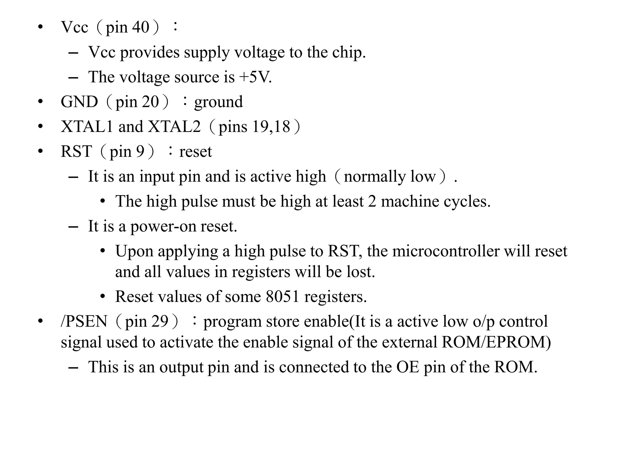 • Vcc（pin 40）：
– Vcc provides supply voltage to the chip.
– The voltage source is +5V.
• GND（pin 20）：ground
• XTAL1 and XTAL2（pins 19,18）
• RST（pin 9）：reset
– It is an input pin and is active high（normally low）.
• The high pulse must be high at least 2 machine cycles.
– It is a power-on reset.
• Upon applying a high pulse to RST, the microcontroller will reset
and all values in registers will be lost.
• Reset values of some 8051 registers.
• /PSEN（pin 29）：program store enable(It is a active low o/p control
signal used to activate the enable signal of the external ROM/EPROM)
– This is an output pin and is connected to the OE pin of the ROM.
 