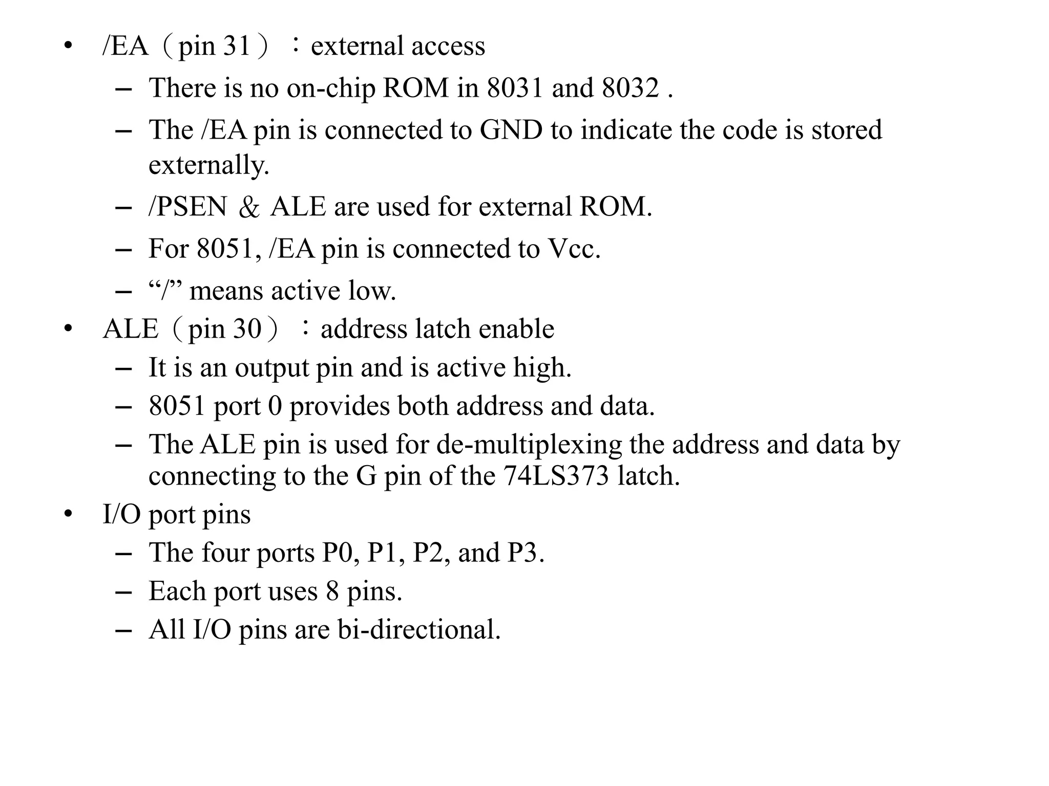• /EA（pin 31）：external access
– There is no on-chip ROM in 8031 and 8032 .
– The /EA pin is connected to GND to indicate the code is stored
externally.
– /PSEN ＆ ALE are used for external ROM.
– For 8051, /EA pin is connected to Vcc.
– “/” means active low.
• ALE（pin 30）：address latch enable
– It is an output pin and is active high.
– 8051 port 0 provides both address and data.
– The ALE pin is used for de-multiplexing the address and data by
connecting to the G pin of the 74LS373 latch.
• I/O port pins
– The four ports P0, P1, P2, and P3.
– Each port uses 8 pins.
– All I/O pins are bi-directional.
 