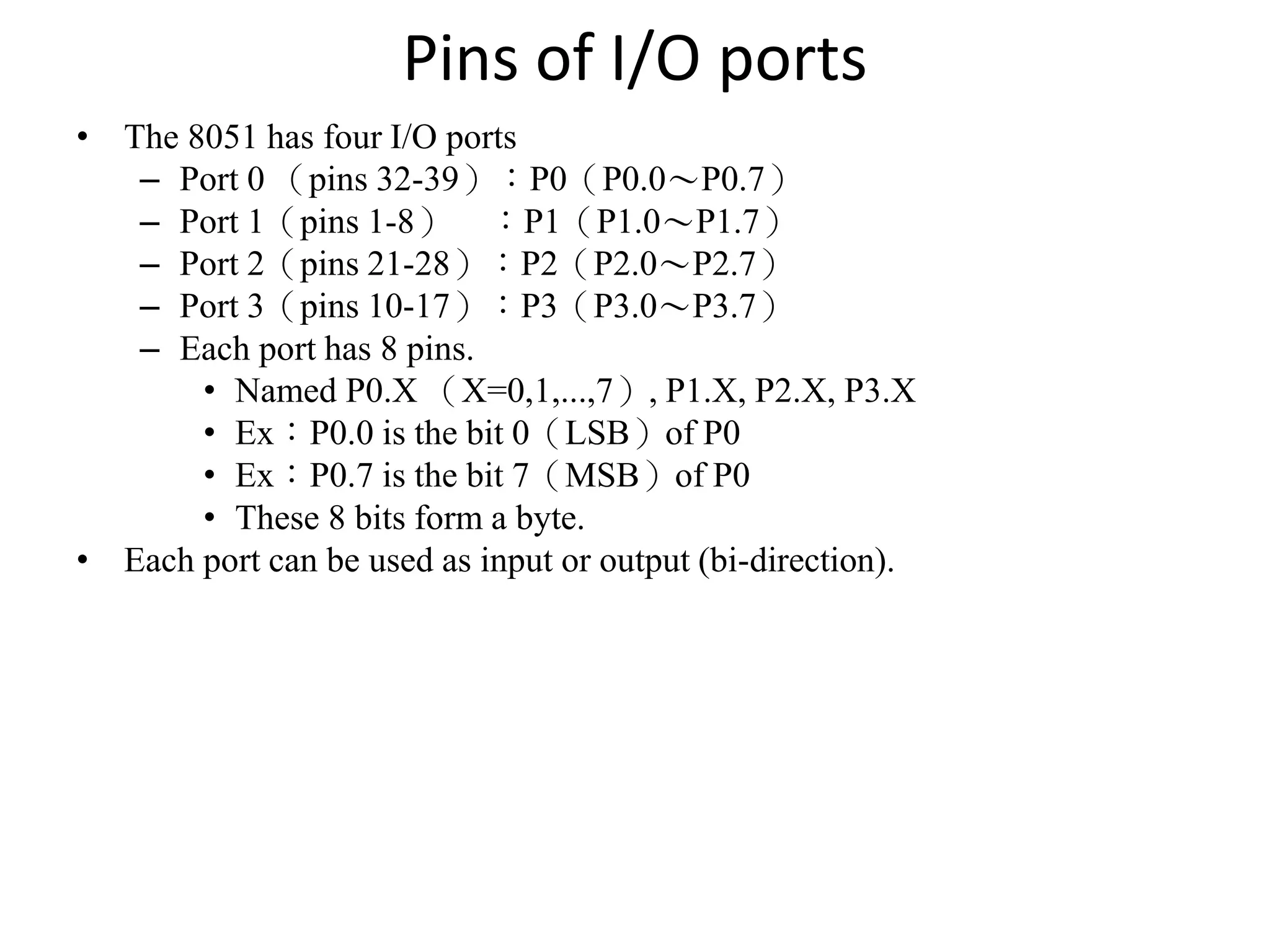Pins of I/O ports
• The 8051 has four I/O ports
– Port 0 （pins 32-39）：P0（P0.0～P0.7）
– Port 1（pins 1-8） ：P1（P1.0～P1.7）
– Port 2（pins 21-28）：P2（P2.0～P2.7）
– Port 3（pins 10-17）：P3（P3.0～P3.7）
– Each port has 8 pins.
• Named P0.X （X=0,1,...,7）, P1.X, P2.X, P3.X
• Ex：P0.0 is the bit 0（LSB）of P0
• Ex：P0.7 is the bit 7（MSB）of P0
• These 8 bits form a byte.
• Each port can be used as input or output (bi-direction).
 