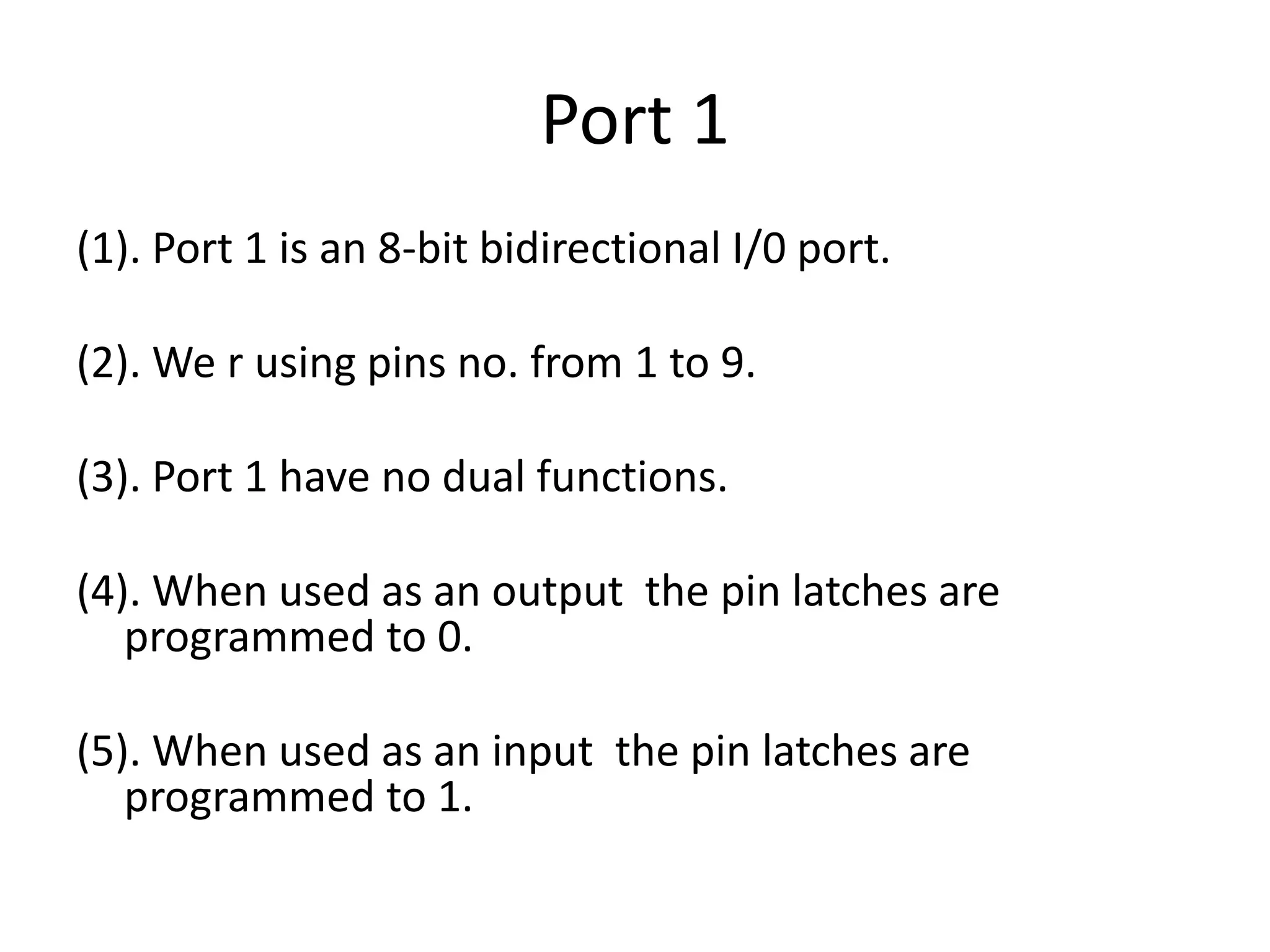 Port 1
(1). Port 1 is an 8-bit bidirectional I/0 port.
(2). We r using pins no. from 1 to 9.
(3). Port 1 have no dual functions.
(4). When used as an output the pin latches are
programmed to 0.
(5). When used as an input the pin latches are
programmed to 1.
 