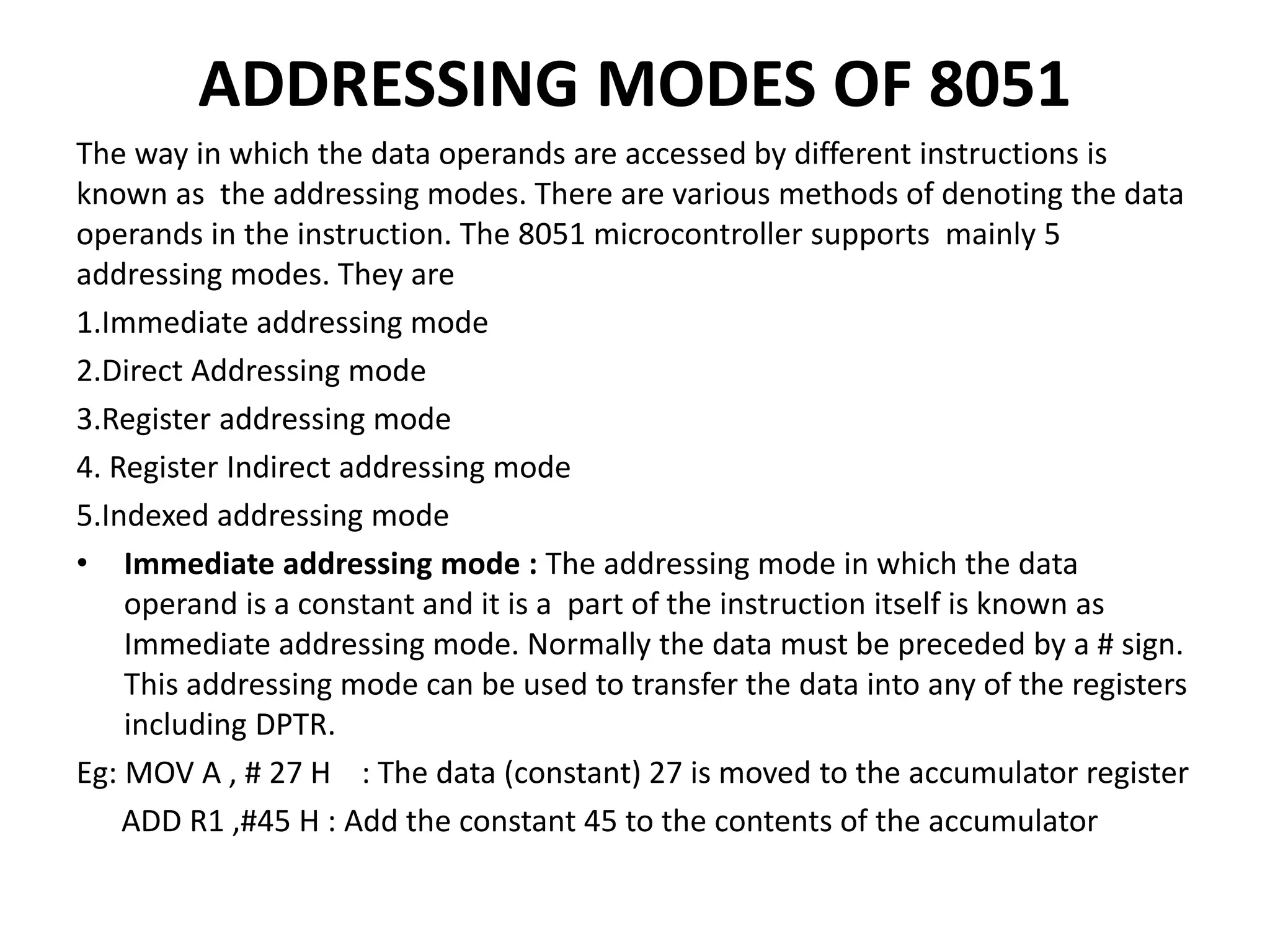 ADDRESSING MODES OF 8051
The way in which the data operands are accessed by different instructions is
known as the addressing modes. There are various methods of denoting the data
operands in the instruction. The 8051 microcontroller supports mainly 5
addressing modes. They are
1.Immediate addressing mode
2.Direct Addressing mode
3.Register addressing mode
4. Register Indirect addressing mode
5.Indexed addressing mode
• Immediate addressing mode : The addressing mode in which the data
operand is a constant and it is a part of the instruction itself is known as
Immediate addressing mode. Normally the data must be preceded by a # sign.
This addressing mode can be used to transfer the data into any of the registers
including DPTR.
Eg: MOV A , # 27 H : The data (constant) 27 is moved to the accumulator register
ADD R1 ,#45 H : Add the constant 45 to the contents of the accumulator
 