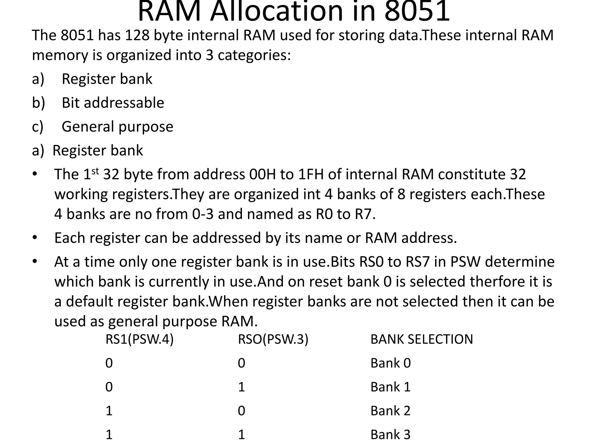 RAM Allocation in 8051
The 8051 has 128 byte internal RAM used for storing data.These internal RAM
memory is organized into 3 categories:
a) Register bank
b) Bit addressable
c) General purpose
a) Register bank
• The 1st 32 byte from address 00H to 1FH of internal RAM constitute 32
working registers.They are organized int 4 banks of 8 registers each.These
4 banks are no from 0-3 and named as R0 to R7.
• Each register can be addressed by its name or RAM address.
• At a time only one register bank is in use.Bits RS0 to RS7 in PSW determine
which bank is currently in use.And on reset bank 0 is selected therfore it is
a default register bank.When register banks are not selected then it can be
used as general purpose RAM.
RS1(PSW.4) RSO(PSW.3) BANK SELECTION
0 0 Bank 0
0 1 Bank 1
1 0 Bank 2
1 1 Bank 3
 